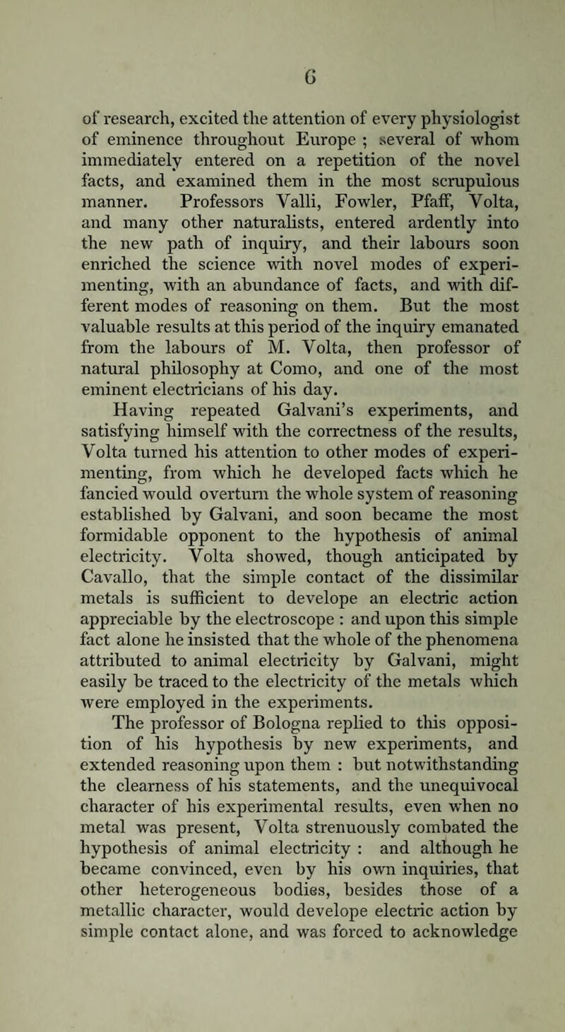 G of research, excited the attention of every physiologist of eminence throughout Europe ; several of whom immediately entered on a repetition of the novel facts, and examined them in the most scrupulous manner. Professors Yalli, Fowler, Pfaif, Volta, and many other naturalists, entered ardently into the new path of inquiry, and their labours soon enriched the science with novel modes of experi¬ menting, with an abundance of facts, and with dif¬ ferent modes of reasoning on them. But the most valuable results at this period of the inquiry emanated from the labours of M. Volta, then professor of natural philosophy at Como, and one of the most eminent electricians of his day. Having repeated Galvani’s experiments, and satisfying himself with the correctness of the results, Volta turned his attention to other modes of experi¬ menting, from which lie developed facts which he fancied would overturn the whole system of reasoning established by Galvani, and soon became the most formidable opponent to the hypothesis of animal electricity. Volta showed, though anticipated by Cavallo, that the simple contact of the dissimilar metals is sufficient to develope an electric action appreciable by the electroscope : and upon this simple fact alone he insisted that the whole of the phenomena attributed to animal electricity by Galvani, might easily be traced to the electricity of the metals which rvere employed in the experiments. The professor of Bologna replied to tills opposi¬ tion of his hypothesis by new experiments, and extended reasoning upon them : but notwithstanding the clearness of his statements, and the unequivocal character of his experimental results, even when no metal was present, Volta strenuously combated the hypothesis of animal electricity : and although he became convinced, even by his own inquiries, that other heterogeneous bodies, besides those of a metallic character, would develope electric action by- simple contact alone, and was forced to acknowledge