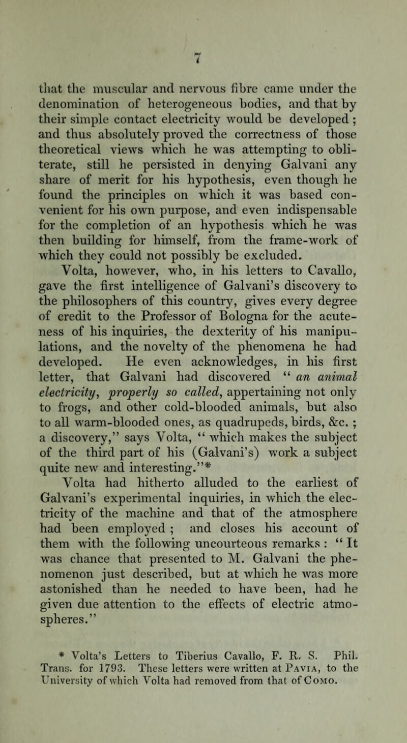 that the muscular and nervous fibre came under the denomination of heterogeneous bodies, and that by their simple contact electricity would be developed ; and thus absolutely proved die correctness of those theoretical views which he was attempting to obli¬ terate, still he persisted in denying Galvani any share of merit for his hypothesis, even though he found the principles on which it was based con¬ venient for his own purpose, and even indispensable for the completion of an hypothesis which he was then building for himself, from the frame-work of which they could not possibly be excluded. Volta, however, who, in his letters to Cavallo, gave the first intelligence of Galvani’s discovery to the philosophers of this country, gives every degree of credit to the Professor of Bologna for the acute¬ ness of his inquiries, the dexterity of his manipu¬ lations, and the novelty of the phenomena he had developed. He even acknowledges, in his first letter, that Galvani had discovered “ an animal electricity, properly so called, appertaining not only to frogs, and other cold-blooded animals, but also to all warm-blooded ones, as quadrupeds, birds, &c. ; a discovery,” says Volta, “ which makes the subject of the third part of his (Galvani’s) work a subject quite new and interesting.”* Volta had hitherto alluded to the earliest of Galvani’s experimental inquiries, in which the elec¬ tricity of the machine and that of the atmosphere had been employed ; and closes his account of them with the following uncourteous remarks : “ It was chance that presented to M. Galvani the phe¬ nomenon just described, but at which he was more astonished than he needed to have been, had he given due attention to the effects of electric atmo¬ spheres.” ♦ Volta’s Letters to Tiberius Cavallo, F. R. S. Phil. Trans, for 1793. These letters were written at Pavia, to the University of which Volta had removed from that of Como.