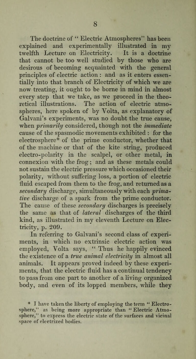 The doctrine of “ Electric Atmospheres” has been explained and experimentally illustrated in my twelfth Lecture on Electricity. It is a doctrine that cannot be too well studied by those who are desirous of becoming acquainted with the general principles of electric action : and as it enters essen¬ tially into that branch of Electricity of which we are now treating, it ought to be borne in mind in almost every step that we take, as we proceed in the theo¬ retical illustrations. The action of electric atmo¬ spheres, here spoken of by Volta, as explanatory of Galvani’s experiments, was no doubt the true cause, when primarily considered, though not the immediate cause of the spasmodic movements exhibited : for the electrosphere* of the prime conductor, whether that of the machine or that of the kite string, produced electro-polarity in the scalpel, or other metal, in connexion with the frog; and as these metals could not sustain the electric pressure which occasioned their polarity, without suffering loss, a portion of electric fluid escaped from them to the frog, and returned as a secondary discharge, simultaneously with each prima- tive discharge of a spark from the prime conductor. The cause of these secondary discharges is precisely the same as that of lateral discharges of the third kind, as illustrated in my eleventh Lecture on Elec¬ tricity, p. 209. In referring to Galvani’s second class of experi¬ ments, in which no extrinsic electric action was employed, Volta says, “ Thus he happily evinced the existence of a true animal electricity in almost all animals. It appears proved indeed by these experi¬ ments, that the electric fluid has a continual tendency to pass from one part to another of a living organized body, and even of its lopped members, while they * I have taken the liberty of employing the term “ Electro- sphere,” as being more appropriate than “ Electric Atmo¬ sphere,” to express the electric state of the surfaces and vicinal space of electrized bodies.