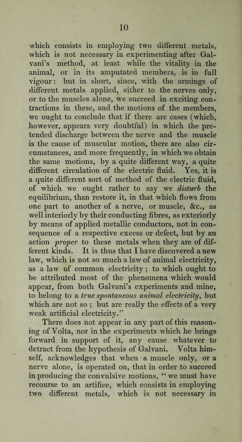 which consists in employing two different metals, which is not necessary in experimenting after Gal- vani’s method, at least while the vitality in the animal, or in its amputated members, is in full vigour: but in short, since, with the armings of different metals applied, either to the nerves only, or to the muscles alone, wre succeed in exciting con¬ tractions in these, and the motions of the members, we ought to conclude that if there are cases (which, however, appears very doubtful) in which the pre¬ tended discharge between the nerve and the muscle is the cause of muscular motion, there are also cir¬ cumstances, and more frequently, in which we obtain the same motions, by a quite different way, a quite different circulation of the electric fluid. Yes, it is a quite different sort of method of the electric fluid, of which we ought rather to say we disturb the equilibrium, than restore it, in that which flows from one part to another of a nerve, or muscle, &c., as well interiorly by their conducting fibres, as exteriorly by means of applied metallic conductors, not in con¬ sequence of a respective excess or defect, but by an action proper to these metals when they are of dif¬ ferent kinds. It is thus that I have discovered anew law, which is not so much a law of animal electricity, as a law of common electricity ; to which ought to be attributed most of the phenomena which would appear, from both Galvani’s experiments and mine, to belong to a true spontaneous animal electricity, but which are not so ; but are really the effects of a very weak artificial electricity.” There does not appear in any part of this reason¬ ing of Volta, nor in the experiments which he brings forward in support of it, any cause whatever to detract from the hypothesis of Galvani. Volta him¬ self, acknowledges that when a muscle only, or a nerve alone, is operated on, that in order to succeed in producing the convulsive motions, “ we must have recourse to an artifice, which consists in employing two different metals, which is not necessary in