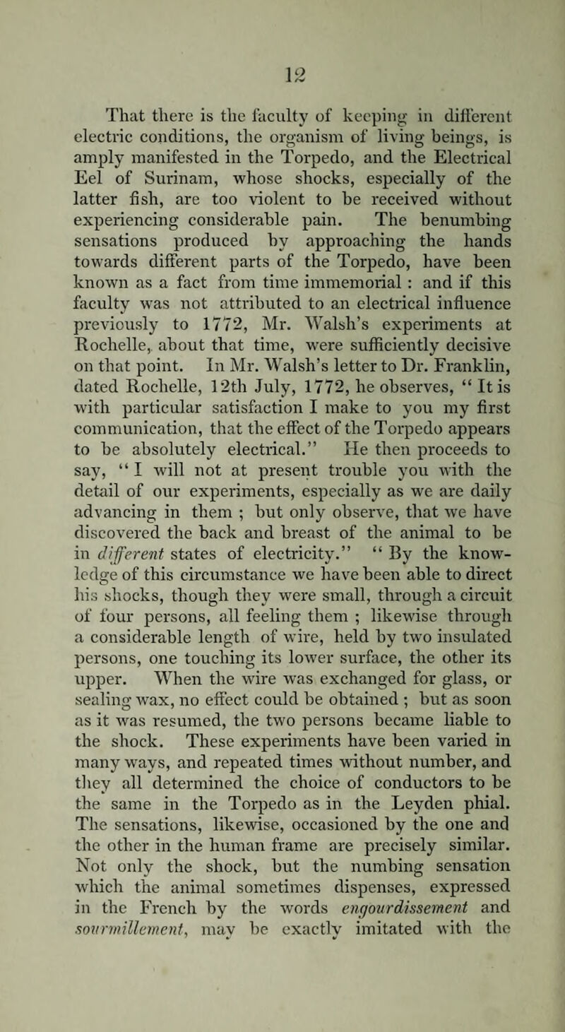 electric conditions, the organism of living beings, is amply manifested in the Torpedo, and the Electrical Eel of Surinam, whose shocks, especially of the latter fish, are too violent to he received without experiencing considerable pain. The benumbing sensations produced hv approaching the hands towards different parts of the Torpedo, have been known as a fact from time immemorial : and if this faculty was not attributed to an electrical influence previously to 1772, Mr. Walsh’s experiments at Rochelle, about that time, were sufficiently decisive on that point. In Mr. Walsh’s letter to Dr. Franklin, dated Rochelle, 12th July, 1772, he observes, “ It is with particular satisfaction I make to you my first communication, that the effect of the Torpedo appears to he absolutely electrical.” He then proceeds to say, “ I will not at present trouble you with the detail of our experiments, especially as we are daily advancing in them ; but only observe, that we have discovered the back and breast of the animal to be in different states of electricity.” “ By the know¬ ledge of this circumstance we have been able to direct his shocks, though they were small, through a circuit of four persons, all feeling them ; likewise through a considerable length of wire, held by two insulated persons, one touching its lower surface, the other its upper. When the wire was exchanged for glass, or sealing wax, no effect could be obtained ; but as soon as it was resumed, the two persons became liable to the shock. These experiments have been varied in many ways, and repeated times without number, and they all determined the choice of conductors to be the same in the Torpedo as in the Leyden phial. The sensations, likewise, occasioned by the one and the other in the human frame are precisely similar. Not only the shock, but the numbing sensation which the animal sometimes dispenses, expressed in the French by the words engourdissement and sovrmillement, may be exactly imitated with the