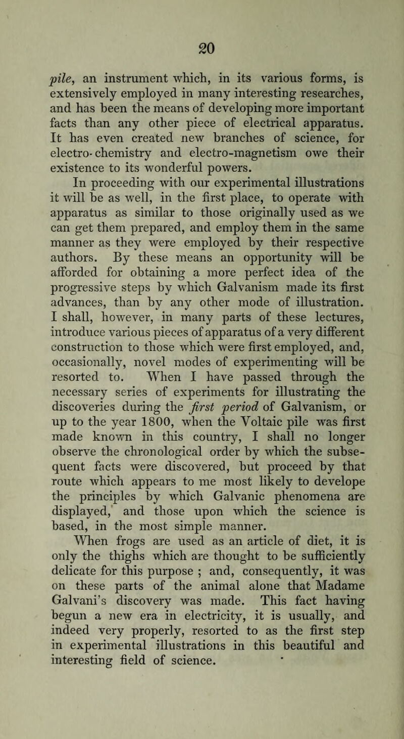 pile, an instrument which, in its various forms, is extensively employed in many interesting researches, and has been the means of developing more important facts than any other piece of electrical apparatus. It has even created new branches of science, for electro-chemistry and electro-magnetism owe their existence to its wonderful powers. In proceeding with our experimental illustrations it will he as well, in the first place, to operate with apparatus as similar to those originally used as we can get them prepared, and employ them in the same manner as they were employed by their respective authors. By these means an opportunity will be afforded for obtaining a more perfect idea of the progressive steps by which Galvanism made its first advances, than by any other mode of illustration. I shall, however, in many parts of these lectures, introduce various pieces of apparatus of a very different construction to those which were first employed, and, occasionally, novel modes of experimenting will be resorted to. When I have passed through the necessary series of experiments for illustrating the discoveries during the first period of Galvanism, or up to the year 1800, when the Voltaic pile was first made known in this country, I shall no longer observe the chronological order by which the subse¬ quent facts were discovered, but proceed by that route which appears to me most likely to develope the principles by which Galvanic phenomena are displayed, and those upon which the science is based, in the most simple manner. When frogs are used as an article of diet, it is only the thighs which are thought to be sufficiently delicate for this purpose ; and, consequently, it was on these parts of the animal alone that Madame Galvani’s discovery was made. This fact having begun a new era in electricity, it is usually, and indeed very properly, resorted to as the first step in experimental illustrations in this beautiful and interesting field of science.