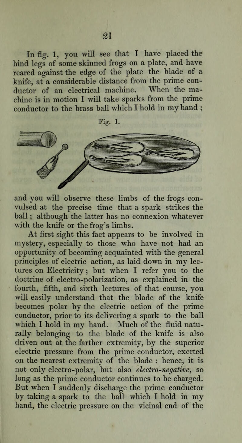 In fig. 1, you will see that I have placed the hind legs of some skinned frogs on a plate, and have reared against the edge of the plate the blade of a knife, at a considerable distance from tbe prime con¬ ductor of an electrical machine. When the ma¬ chine is in motion I will take sparks from the prime conductor to the brass ball which I hold in my hand ; Fig. 1. and you will observe these limbs of the frogs con¬ vulsed at the precise time that a spark strikes the ball; although the latter has no connexion whatever with the knife or the frog’s limbs. At first sight this fact appears to be involved in mystery, especially to those who have not had an opportunity of becoming acquainted with the general principles of electric action, as laid down in my lec¬ tures on Electricity; but when I refer you to the doctrine of electro-polarization, as explained in the fourth, fifth, and sixth lectures of that course, you will easily understand that the blade of the knife becomes polar by the electric action of the prime conductor, prior to its delivering a spark to the ball w'hich I hold in my hand. Much of the fluid natu¬ rally belonging to the blade of the knife is also driven out at the farther extremity, by the superior electric pressure from the prime conductor, exerted on the nearest extremity of the blade : hence, it is not only electro-polar, but also electro-negative, so long as the prime conductor continues to be charged. But when I suddenly discharge the prime conductor by taking a spark to the ball which I hold in my hand, the electric pressure on the vicinal end of the