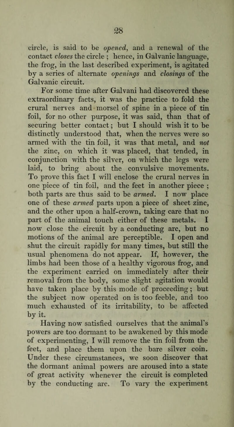 circle, is said to be opened, and a renewal of the contact closes the circle ; hence, in Galvanic language, the frog, in the last described experiment, is agitated by a series of alternate openings and closings of the Galvanic circuit. For some time after Galvani had discovered these extraordinary facts, it was the practice to fold the crural nerves and morsel of spine in a piece of tin foil, for no other purpose, it was said, than that of securing better contact; but I should wish it to be distinctly understood that, when the nerves were so armed with the tin foil, it was that metal, and not the zinc, on which it was placed, that tended, in conjunction with the silver, on which the legs were laid, to bring about the convulsive movements. To prove this fact I will enclose the crural nerves in one piece of tin foil, and the feet in another piece ; both parts are thus said to be armed. I now place one of these armed parts upon a piece of sheet zinc, and the other upon a half-crown, taking care that no part of the animal touch either of these metals. I now close the circuit by a conducting arc, but no motions of the animal are perceptible. I open and shut the circuit rapidly for many times, but still the usual phenomena do not appear. If, however, the limbs had been those of a healthy vigorous frog, and the experiment carried on immediately after their removal from the body, some slight agitation would have taken place by this mode of proceeding; but the subject now operated on is too feeble, and too much exhausted of its irritability, to be affected by it. Having now satisfied ourselves that the animal's powers are too dormant to be awakened by this mode of experimenting, I will remove the tin foil from the feet, and place them upon the bare silver coin. Under these circumstances, we soon discover that the dormant animal powers are aroused into a state of great activity whenever the circuit is completed by the conducting arc. To vary the experiment