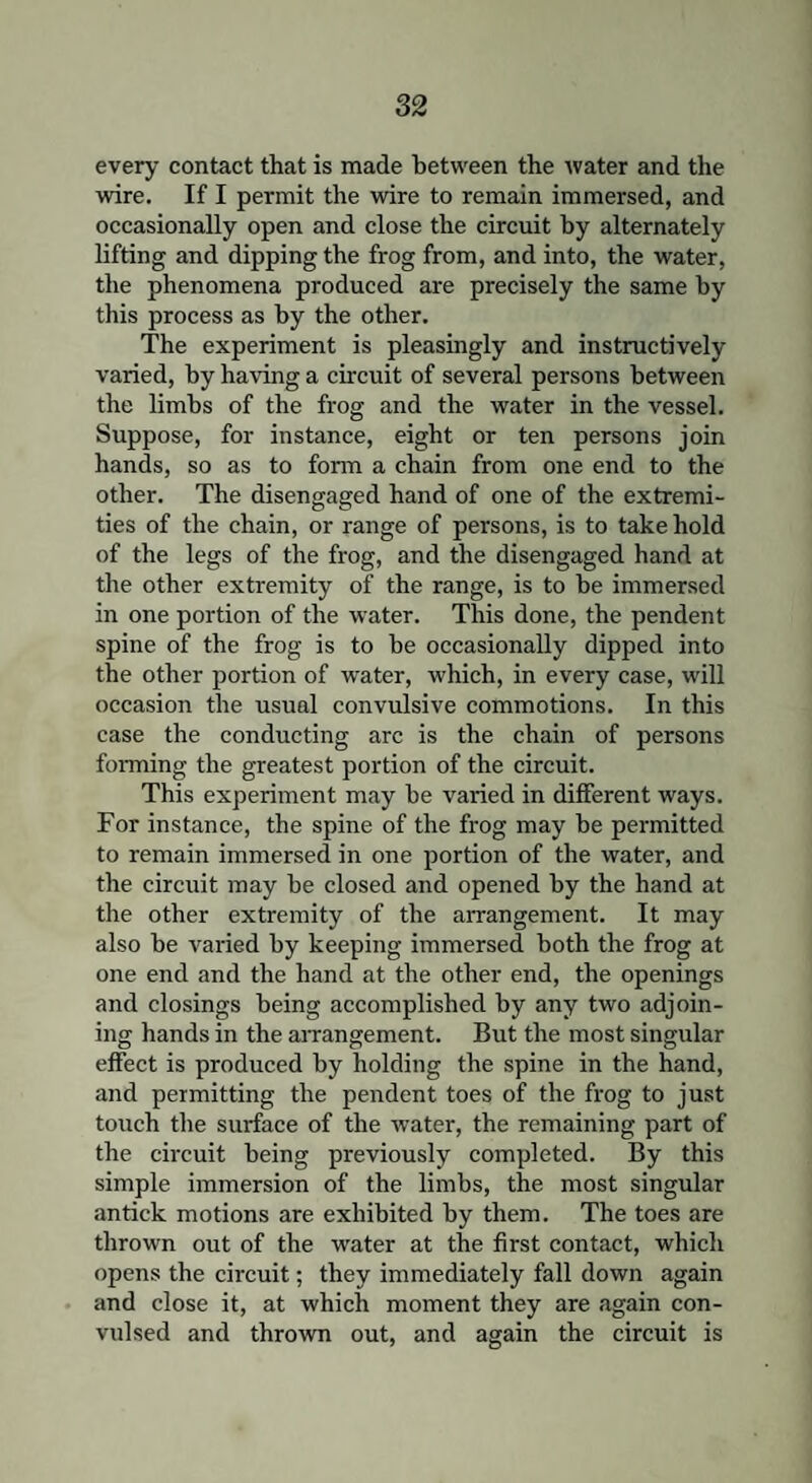 every contact that is made between the water and the wire. If I permit the wire to remain immersed, and occasionally open and close the circuit by alternately lifting and dipping the frog from, and into, the water, the phenomena produced are precisely the same by this process as by the other. The experiment is pleasingly and instructively varied, by having a circuit of several persons between the limbs of the frog and the water in the vessel. Suppose, for instance, eight or ten persons join hands, so as to form a chain from one end to the other. The disengaged hand of one of the extremi¬ ties of the chain, or range of persons, is to take hold of the legs of the frog, and the disengaged hand at the other extremity of the range, is to be immersed in one portion of the water. This done, the pendent spine of the frog is to be occasionally dipped into the other portion of water, which, in every case, will occasion the usual convulsive commotions. In this case the conducting arc is the chain of persons forming the greatest portion of the circuit. This experiment may be varied in different ways. For instance, the spine of the frog may be permitted to remain immersed in one portion of the water, and the circuit may be closed and opened by the hand at the other extremity of the arrangement. It may also be varied by keeping immersed both the frog at one end and the hand at the other end, the openings and closings being accomplished by any two adjoin¬ ing hands in the arrangement. But the most singular effect is produced by holding the spine in the hand, and permitting the pendent toes of the frog to just touch the surface of the water, the remaining part of the circuit being previously completed. By this simple immersion of the limbs, the most singular antick motions are exhibited by them. The toes are thrown out of the water at the first contact, which opens the circuit; they immediately fall down again and close it, at which moment they are again con¬ vulsed and thrown out, and again the circuit is