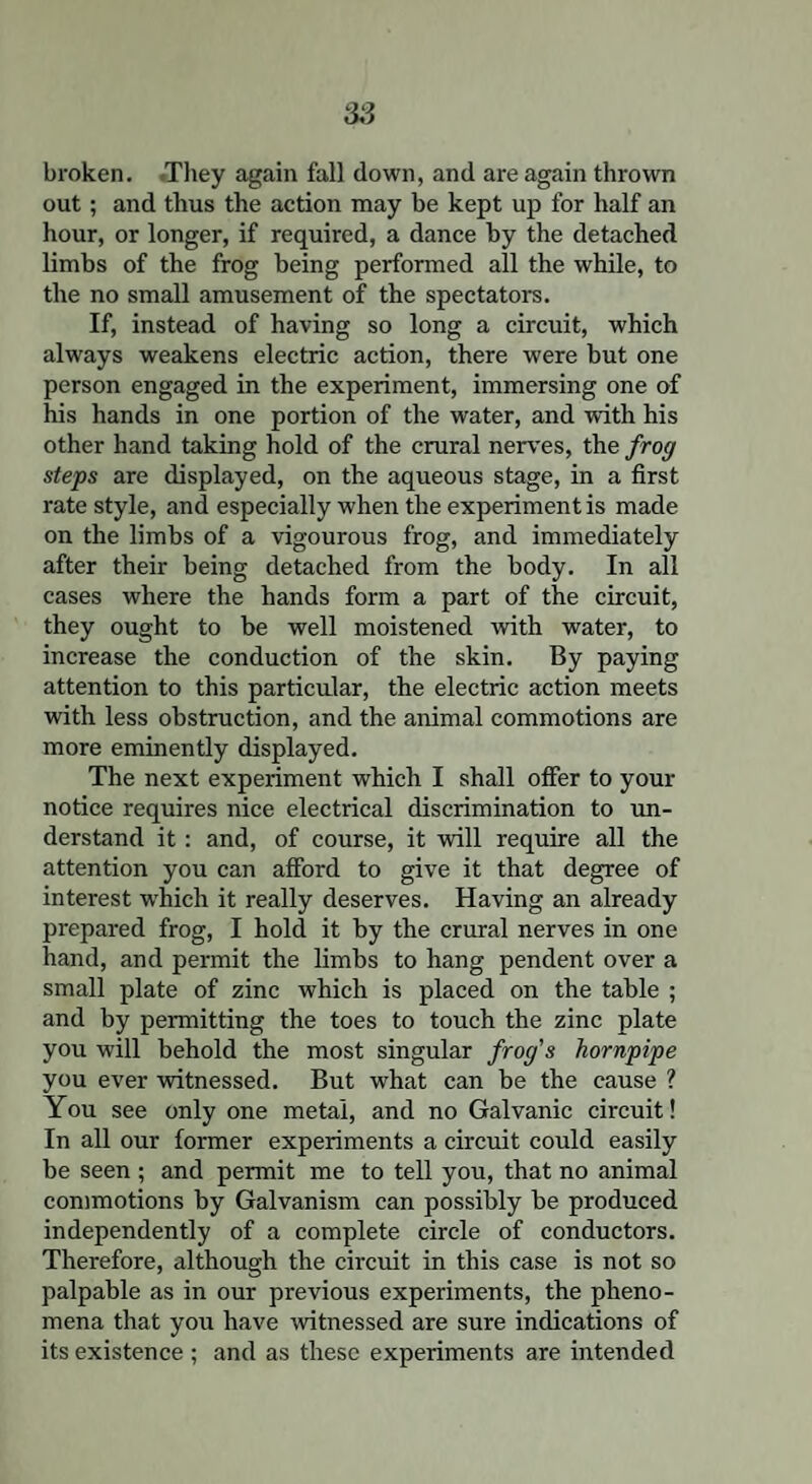 broken. They again fall down, and are again thrown out; and thus the action may be kept up for half an hour, or longer, if required, a dance by the detached limbs of the frog being performed all the while, to the no small amusement of the spectators. If, instead of having so long a circuit, which always weakens electric action, there were but one person engaged in the experiment, immersing one of his hands in one portion of the water, and with his other hand taking hold of the crural nerves, the frog steps are displayed, on the aqueous stage, in a first rate style, and especially when the experiment is made on the limbs of a vigourous frog, and immediately after their being detached from the body. In all cases where the hands form a part of the circuit, they ought to be well moistened with water, to increase the conduction of the skin. By paying attention to this particular, the electric action meets with less obstruction, and the animal commotions are more eminently displayed. The next experiment which I shall offer to your notice requires nice electrical discrimination to un¬ derstand it: and, of course, it will require all the attention you can afford to give it that degree of interest which it really deserves. Having an already prepared frog, I hold it by the crural nerves in one hand, and permit the limbs to hang pendent over a small plate of zinc which is placed on the table ; and by permitting the toes to touch the zinc plate you will behold the most singular frog's hornpipe you ever witnessed. But what can be the cause ? You see only one metal, and no Galvanic circuit! In all our former experiments a circuit could easily be seen ; and permit me to tell you, that no animal commotions by Galvanism can possibly be produced independently of a complete circle of conductors. Therefore, although the circuit in this case is not so palpable as in our previous experiments, the pheno¬ mena that you have witnessed are sure indications of its existence ; and as these experiments are intended