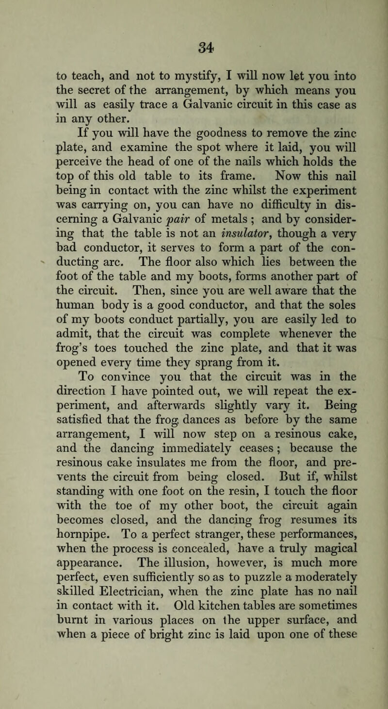 to teach, and not to mystify, I will now let you into the secret of the arrangement, by which means you will as easily trace a Galvanic circuit in this case as in any other. If you will have the goodness to remove the zinc plate, and examine the spot where it laid, you will perceive the head of one of the nails which holds the top of this old table to its frame. Now this nail being in contact with the zinc whilst the experiment was carrying on, you can have no difficulty in dis¬ cerning a Galvanic pair of metals ; and by consider¬ ing that the table is not an insulator, though a very bad conductor, it serves to form a part of the con¬ ducting arc. The floor also which lies between the foot of the table and my boots, forms another part of the circuit. Then, since you are well aware that the human body is a good conductor, and that the soles of my boots conduct partially, you are easily led to admit, that the circuit was complete whenever the frog’s toes touched the zinc plate, and that it was opened every time they sprang from it. To convince you that the circuit was in the direction I have pointed out, we will repeat the ex¬ periment, and afterwards slightly vary it. Being satisfied that the frog, dances as before by the same arrangement, I will now step on a resinous cake, and the dancing immediately ceases; because the resinous cake insulates me from the floor, and pre¬ vents the circuit from being closed. But if, whilst standing with one foot on the resin, I touch the floor with the toe of my other boot, the circuit again becomes closed, and the dancing frog resumes its hornpipe. To a perfect stranger, these performances, when the process is concealed, have a truly magical appearance. The illusion, however, is much more perfect, even sufficiently so as to puzzle a moderately skilled Electrician, when the zinc plate has no nail in contact with it. Old kitchen tables are sometimes burnt in various places on the upper surface, and when a piece of bright zinc is laid upon one of these