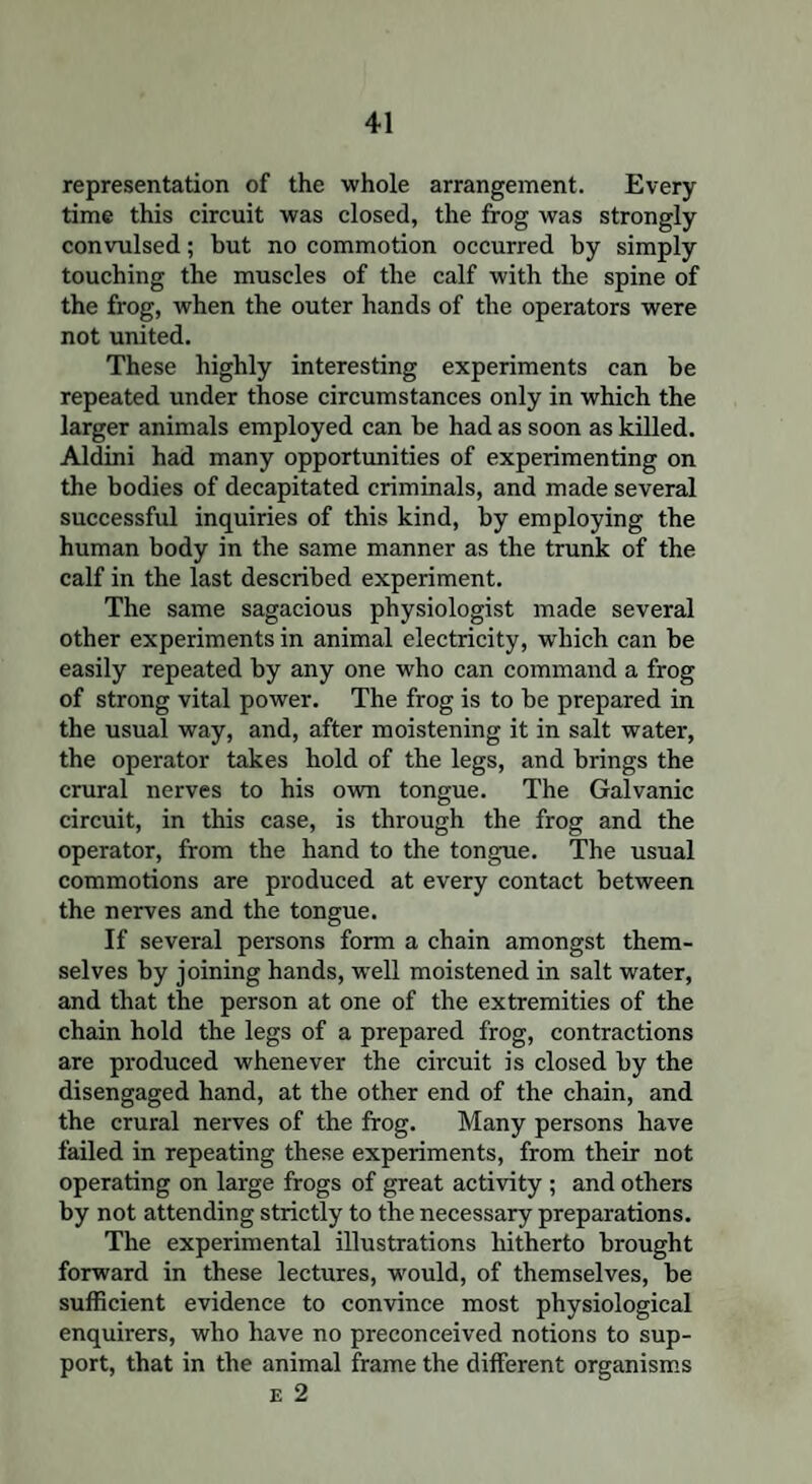 representation of the whole arrangement. Every time this circuit was closed, the frog was strongly convulsed; but no commotion occurred by simply touching the muscles of the calf with the spine of the frog, when the outer hands of the operators were not united. These highly interesting experiments can be repeated under those circumstances only in which the larger animals employed can be had as soon as killed. Aldini had many opportunities of experimenting on the bodies of decapitated criminals, and made several successful inquiries of this kind, by employing the human body in the same manner as the trunk of the calf in the last described experiment. The same sagacious physiologist made several other experiments in animal electricity, which can be easily repeated by any one who can command a frog of strong vital power. The frog is to be prepared in the usual way, and, after moistening it in salt water, the operator takes hold of the legs, and brings the crural nerves to his own tongue. The Galvanic circuit, in this case, is through the frog and the operator, from the hand to the tongue. The usual commotions are produced at every contact between the nerves and the tongue. If several persons form a chain amongst them¬ selves by joining hands, well moistened in salt water, and that the person at one of the extremities of the chain hold the legs of a prepared frog, contractions are produced whenever the circuit is closed by the disengaged hand, at the other end of the chain, and the crural nerves of the frog. Many persons have failed in repeating these experiments, from their not operating on large frogs of great activity ; and others by not attending strictly to the necessary preparations. The experimental illustrations hitherto brought forward in these lectures, would, of themselves, be sufficient evidence to convince most physiological enquirers, who have no preconceived notions to sup¬ port, that in the animal frame the different organisms E 2