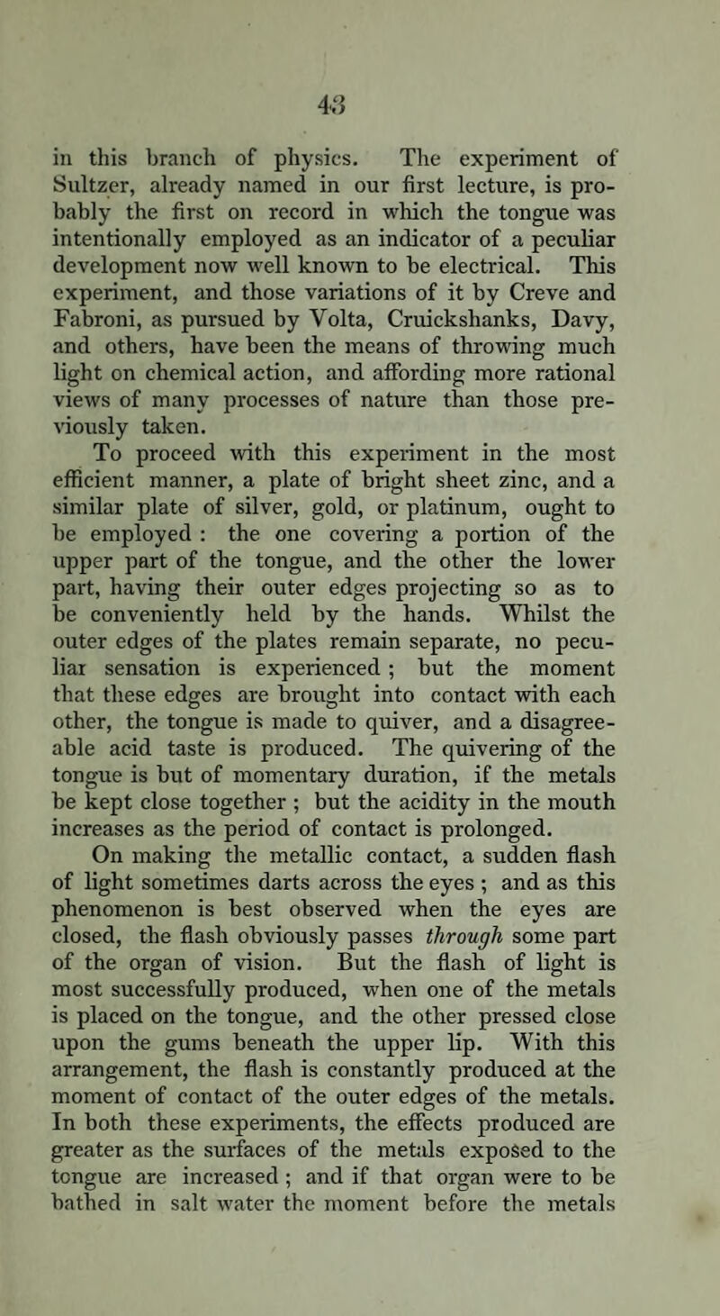 in this branch of physics. The experiment of Sultzer, already named in our first lecture, is pro¬ bably the first on record in which the tongue was intentionally employed as an indicator of a peculiar development now well known to be electrical. This experiment, and those variations of it by Creve and Fabroni, as pursued by Volta, Cruickshanks, Davy, and others, have been the means of throwing much light on chemical action, and affording more rational views of many processes of nature than those pre¬ viously taken. To proceed with this experiment in the most efficient manner, a plate of bright sheet zinc, and a similar plate of silver, gold, or platinum, ought to be employed : the one covering a portion of the upper part of the tongue, and the other the lower part, having their outer edges projecting so as to be conveniently held by the hands. Whilst the outer edges of the plates remain separate, no pecu¬ liar sensation is experienced; but the moment that these edges are brought into contact with each other, the tongue is made to quiver, and a disagree¬ able acid taste is produced. The quivering of the tongue is but of momentary duration, if the metals be kept close together ; but the acidity in the mouth increases as the period of contact is prolonged. On making the metallic contact, a sudden flash of light sometimes darts across the eyes ; and as this phenomenon is best observed when the eyes are closed, the flash obviously passes through some part of the organ of vision. But the flash of light is most successfully produced, when one of the metals is placed on the tongue, and the other pressed close upon the gums beneath the upper lip. With this arrangement, the flash is constantly produced at the moment of contact of the outer edges of the metals. In both these experiments, the effects produced are greater as the surfaces of the metals exposed to the tongue are increased; and if that organ were to be bathed in salt water the moment before the metals