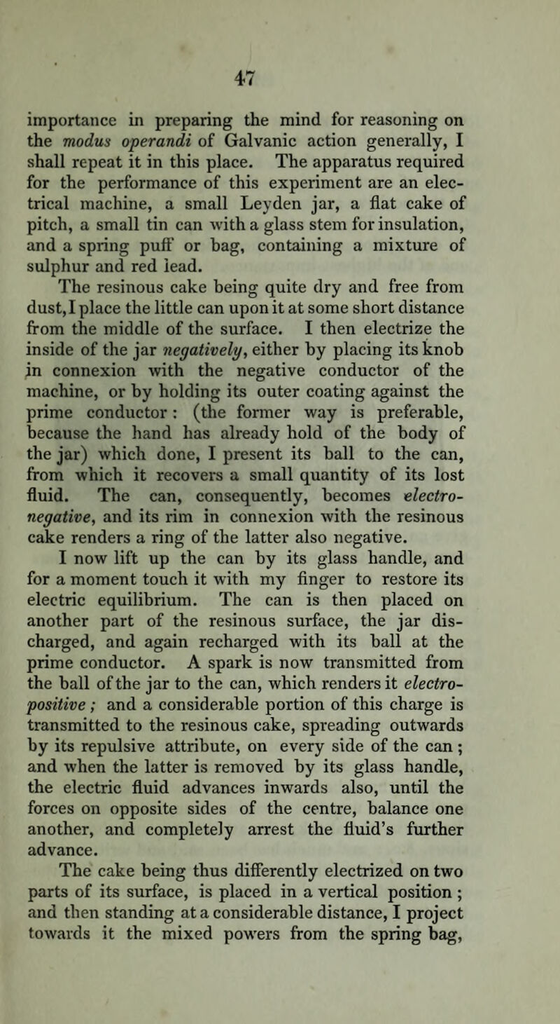 importance in preparing the mind for reasoning on the modus operandi of Galvanic action generally, I shall repeat it in this place. The apparatus required for the performance of this experiment are an elec¬ trical machine, a small Leyden jar, a flat cake of pitch, a small tin can with a glass stem for insulation, and a spring puff' or hag, containing a mixture of sulphur and red lead. The resinous cake being quite dry and free from dust, I place the little can upon it at some short distance from the middle of the surface. I then electrize the inside of the jar negatively, either by placing its knob in connexion with the negative conductor of the machine, or by holding its outer coating against the prime conductor: (the former way is preferable, because the hand has already hold of the body of the jar) which done, I present its ball to the can, from which it recovers a small quantity of its lost fluid. The can, consequently, becomes electro¬ negative, and its rim in connexion with the resinous cake renders a ring of the latter also negative. I now lift up the can by its glass handle, and for a moment touch it with my finger to restore its electric equilibrium. The can is then placed on another part of the resinous surface, the jar dis¬ charged, and again recharged with its ball at the prime conductor. A spark is now transmitted from the ball of the jar to the can, which renders it electro¬ positive ; and a considerable portion of this charge is transmitted to the resinous cake, spreading outwards by its repulsive attribute, on every side of the can ; and when the latter is removed by its glass handle, the electric fluid advances inwards also, until the forces on opposite sides of the centre, balance one another, and completely arrest the fluid’s further advance. The cake being thus differently electrized on two parts of its surface, is placed in a vertical position ; and then standing at a considerable distance, I project towards it the mixed powers from the spring bag,