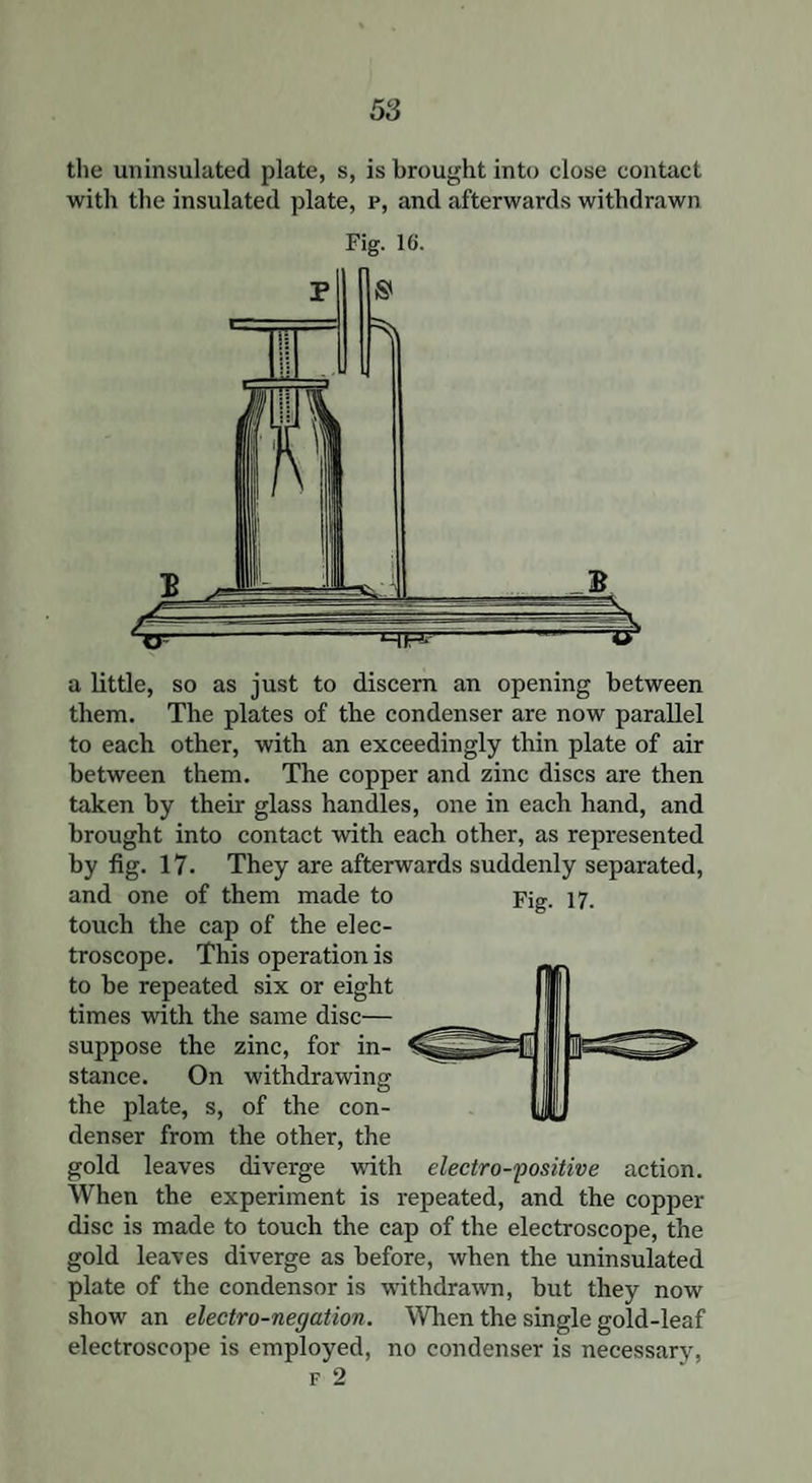 the uninsulated plate, s, is brought into elose contact with the insulated plate, p, and afterwards withdrawn Fig. 16. a little, so as just to discern an opening between them. The plates of the condenser are now parallel to each other, with an exceedingly thin plate of air between them. The copper and zinc discs are then taken by their glass handles, one in each hand, and brought into contact with each other, as represented by fig. 17- They are afterwards suddenly separated, and one of them made to touch the cap of the elec¬ troscope. This operation is to be repeated six or eight times with the same disc— suppose the zinc, for in¬ stance. On withdrawing the plate, s, of the con¬ denser from the other, the gold leaves diverge with electro-positive action. When the experiment is repeated, and the copper disc is made to touch the cap of the electroscope, the gold leaves diverge as before, when the uninsulated plate of the condensor is withdrawn, but they now show an electro-negation. When the single gold-leaf electroscope is employed, no condenser is necessary, f 2 Fig. 17. i 1 .