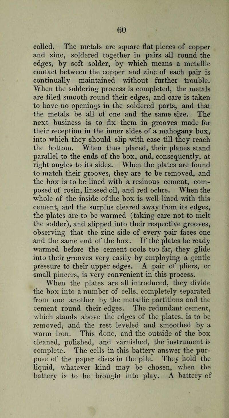 called. The metals are square flat pieces of copper and zinc, soldered together in pairs all round the edges, by soft solder, by which means a metallic contact between the copper and zinc of each pair is continually maintained without further trouble. When the soldering process is completed, the metals are filed smooth round their edges, and care is taken to have no openings in the soldered parts, and that the metals be all of one and the same size. The next business is to fix them in grooves made for their reception in the inner sides of a mahogany box, into which they should slip with ease till they reach the bottom. When thus placed, their planes stand parallel to the ends of the box, and, consequently, at right angles to its sides. When the plates are found to match their grooves, they are to be removed, and the box is to be lined with a resinous cement, com¬ posed of rosin, linseed oil, and red ochre. When the whole of the inside of the box is well lined with this cement, and the surplus cleared away from its edges, the plates are to be warmed (taking care not to melt the solder), and slipped into their respective grooves, observing that the zinc side of every pair faces one and the same end of the box. If the plates be ready warmed before the cement cools too far, they glide into their grooves very easily by employing a gentle pressure to their upper edges. A pair of pliers, or small pincers, is very convenient in this process. When the plates are all introduced, they divide the box into a number of cells, completely separated from one another by the metallic partitions and the cement round their edges. The redundant cement, which stands above the edges of the plates, is to be removed, and the rest leveled and smoothed by a warm iron. This done, and the outside of the box cleaned, polished, and varnished, the instrument is complete. The cells in this battery answer the pur¬ pose of the paper discs in the pile. They hold the liquid, whatever kind may be chosen, when the battery is to be brought into play. A battery of
