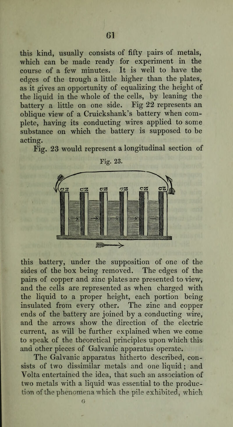 this kind, usually consists of fifty pairs of metals, which can be made ready for experiment in the course of a few minutes. It is well to have the edges of the trough a little higher than the plates, as it gives an opportunity of equalizing the height of the liquid in the whole of the cells, by leaning the battery a little on one side. Fig 22 represents an oblique view of a Cruickshank’s battery when com¬ plete, having its conducting wires applied to some substance on which the battery is supposed to be acting. Fig. 23 would represent a longitudinal section of Fig. 23. this battery, under the supposition of one of the sides of the box being removed. The edges of the pairs of copper and zinc plates are presented to view, and the cells are represented as when charged with the liquid to a proper height, each portion being insulated from every other. The zinc and copper ends of the battery are joined by a conducting wire, and the arrows show the direction of the electric current, as will be further explained when we come to speak of the theoretical principles upon which this and other pieces of Galvanic apparatus operate. The Galvanic apparatus hitherto described, con¬ sists of two dissimilar metals and one liquid; and Volta entertained the idea, that such an association of two metals with a liquid was essential to the produc¬ tion of the phenomena which the pile exhibited, which G