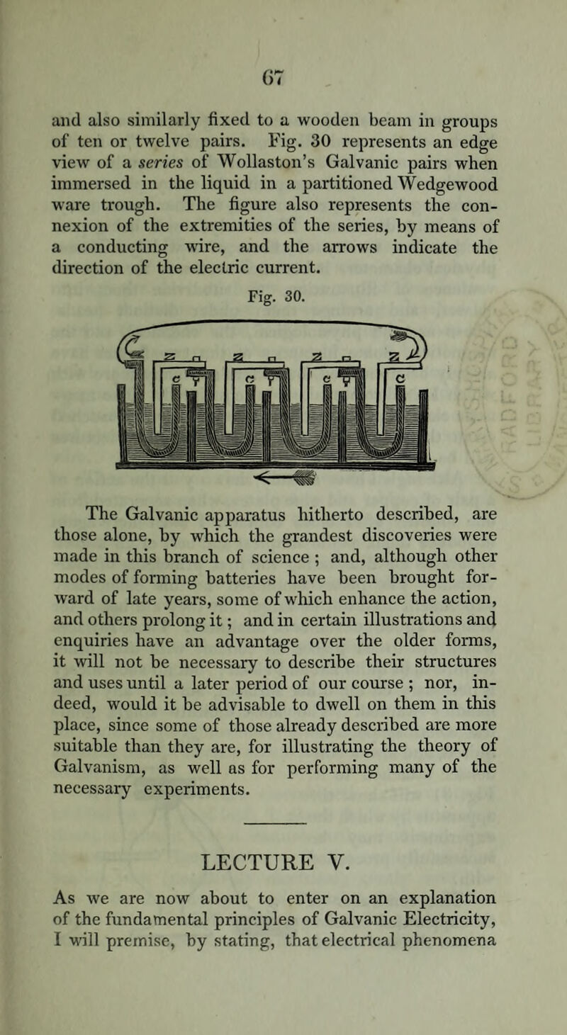 and also similarly fixed to a wooden beam in groups of ten or twelve pairs. Fig. 30 represents an edge view of a series of Wollaston’s Galvanic pairs when immersed in the liquid in a partitioned Wedgewood ware trough. The figure also represents the con¬ nexion of the extremities of the series, hy means of a conducting wire, and the arrows indicate the direction of the electric current. Fig. 30. The Galvanic apparatus hitherto described, are those alone, hy which the grandest discoveries were made in this branch of science ; and, although other modes of forming batteries have been brought for¬ ward of late years, some of which enhance the action, and others prolong it; and in certain illustrations and enquiries have an advantage over the older forms, it will not be necessary to describe their structures and uses until a later period of our course ; nor, in¬ deed, would it he advisable to dwell on them in this place, since some of those already described are more suitable than they are, for illustrating the theory of Galvanism, as well as for performing many of the necessary experiments. LECTURE V. As we are now about to enter on an explanation of the fundamental principles of Galvanic Electricity,