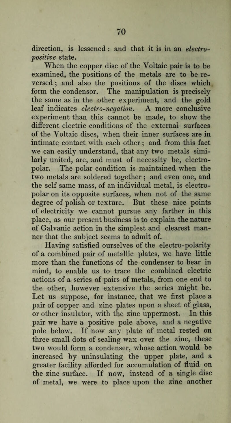 direction, is lessened : and that it is in an electro¬ positive state. When the copper disc of the Voltaic pair is to be examined, the positions of the metals are to be re¬ versed ; and also the positions of the discs which form the condensor. The manipulation is precisely the same as in the other experiment, and the gold leaf indicates electro-negation. A more conclusive experiment than this cannot be made, to show the different electric conditions of the external surfaces of the Voltaic discs, when their inner surfaces are in intimate contact with each other ; and from this fact we can easily understand, that any two metals simi¬ larly united, are, and must of necessity be, electro- polar. The polar condition is maintained when the two metals are soldered together; and even one, and the self same mass, of an individual metal, is electro- polar on its opposite surfaces, when not of the same degree of polish or texture. But these nice points of electricity we cannot pursue any farther in this place, as our present business is to explain the nature of Galvanic action in the simplest and clearest man¬ ner that the subject seems to admit of. Having satisfied ourselves of the electro-polarity of a combined pair of metallic plates, we have little more than the functions of the condenser to bear in mind, to enable us to trace the combined electric actions of a series of pairs of metals, from one end to the other, however extensive the series might be. Let us suppose, for instance, that we first place a pair of copper and zinc plates upon a sheet of glass, or other insulator, with the zinc uppermost. In this pair we have a positive pole above, and a negative pole below. If now any plate of metal rested on three small dots of sealing wax over the zinc, these two would form a condenser, whose action would be increased by uninsulating the upper plate, and a greater facility afforded for accumulation of fluid on the zinc surface. If now, instead of a single disc of metal, we were to place upon the zinc another