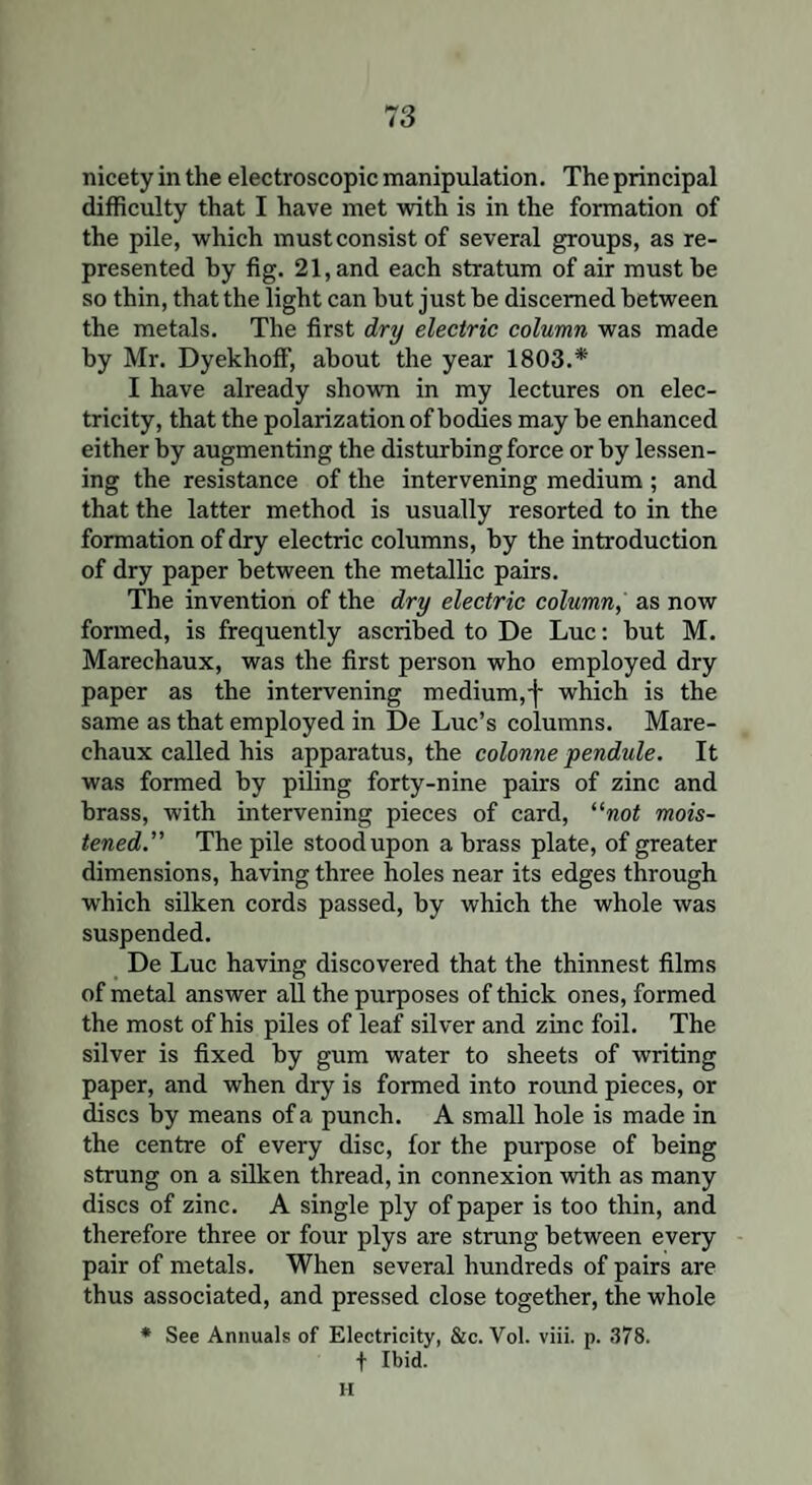 nicety in the electroscopic manipulation. The principal difficulty that I have met with is in the formation of the pile, which mustconsist of several groups, as re¬ presented by fig. 21, and each stratum of air must be so thin, that the light can hut just be discerned between the metals. The first dry electric column was made by Mr. Dyekhoff, about the year 1803.* I have already shown in my lectures on elec¬ tricity, that the polarization of bodies may be enhanced either by augmenting the disturbing force or by lessen¬ ing the resistance of the intervening medium ; and that the latter method is usually resorted to in the formation of dry electric columns, by the introduction of dry paper between the metallic pairs. The invention of the dry electric column, as now formed, is frequently ascribed to De Luc: but M. Marechaux, was the first person who employed dry paper as the intervening medium,j- which is the same as that employed in De Luc’s columns. Mare¬ chaux called his apparatus, the colonne pendule. It was formed by piling forty-nine pairs of zinc and brass, with intervening pieces of card, “not mois¬ tened.” The pile stood upon a brass plate, of greater dimensions, having three holes near its edges through which silken cords passed, by which the whole was suspended. De Luc having discovered that the thinnest films of metal answer all the purposes of thick ones, formed the most of his piles of leaf silver and zinc foil. The silver is fixed by gum water to sheets of writing paper, and when dry is formed into round pieces, or discs by means of a punch. A small hole is made in the centre of every disc, for the purpose of being strung on a silken thread, in connexion with as many discs of zinc. A single ply of paper is too thin, and therefore three or four plys are strung between every pair of metals. When several hundreds of pairs are thus associated, and pressed close together, the whole * See Annuals of Electricity, &c. Vol. viii. p. 378. t Ibid. H