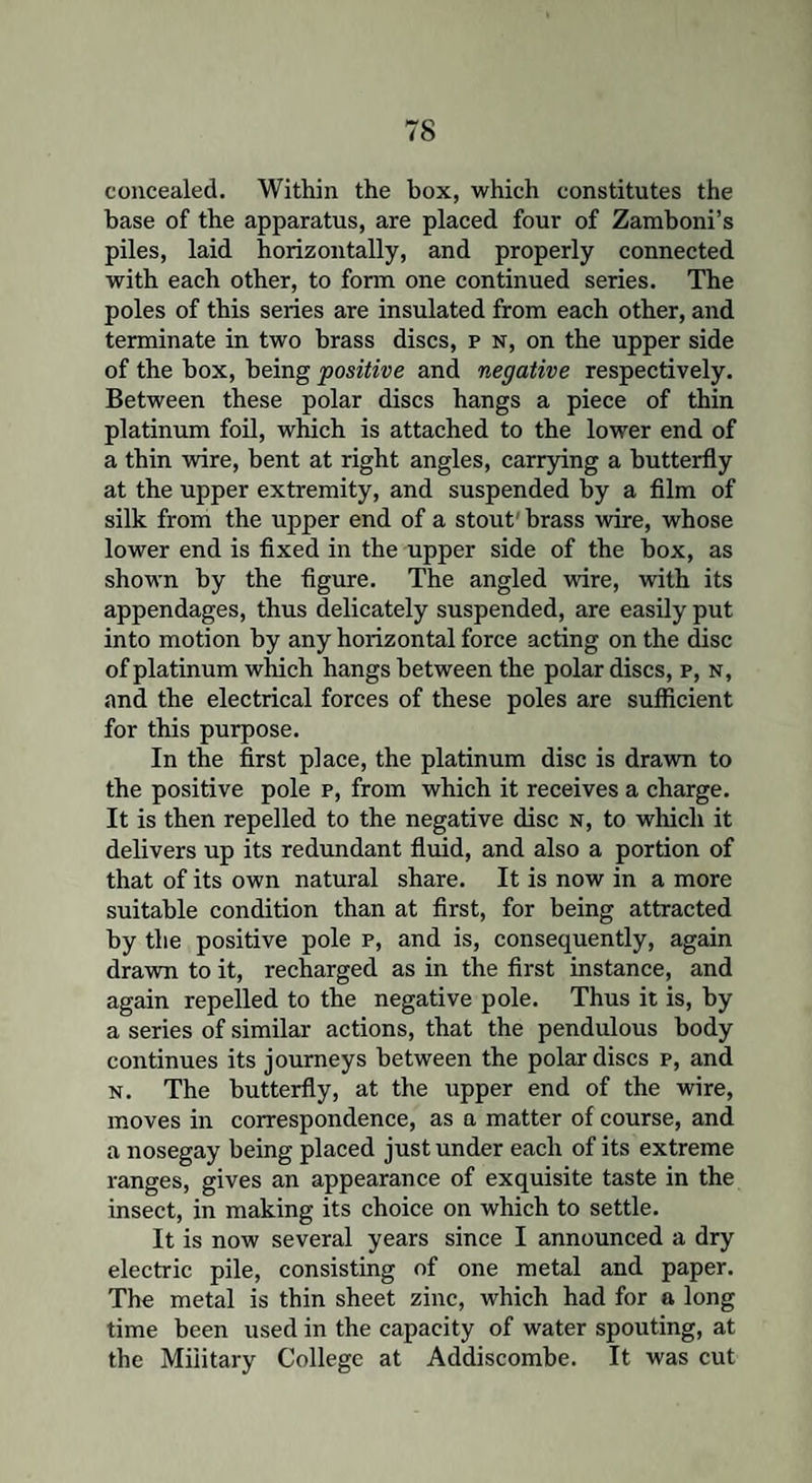 concealed. Within the box, which constitutes the base of the apparatus, are placed four of Zamboni’s piles, laid horizontally, and properly connected with each other, to form one continued series. The poles of this series are insulated from each other, and terminate in two brass discs, f n, on the upper side of the box, being positive and negative respectively. Between these polar discs hangs a piece of thin platinum foil, which is attached to the lower end of a thin wire, bent at right angles, carrying a butterfly at the upper extremity, and suspended by a film of silk from the upper end of a stout brass wire, whose lower end is fixed in the upper side of the box, as shown by the figure. The angled wire, with its appendages, thus delicately suspended, are easily put into motion by any horizontal force acting on the disc of platinum which hangs between the polar discs, p, n, and the electrical forces of these poles are sufficient for this purpose. In the first place, the platinum disc is drawn to the positive pole p, from which it receives a charge. It is then repelled to the negative disc n, to which it delivers up its redundant fluid, and also a portion of that of its own natural share. It is now in a more suitable condition than at first, for being attracted by the positive pole p, and is, consequently, again drawn to it, recharged as in the first instance, and again repelled to the negative pole. Thus it is, by a series of similar actions, that the pendulous body continues its journeys between the polar discs p, and n. The butterfly, at the upper end of the wire, moves in correspondence, as a matter of course, and a nosegay being placed just under each of its extreme ranges, gives an appearance of exquisite taste in the insect, in making its choice on which to settle. It is now several years since I announced a dry electric pile, consisting of one metal and paper. The metal is thin sheet zinc, which had for a long time been used in the capacity of water spouting, at the Military College at Addiscombe. It was cut