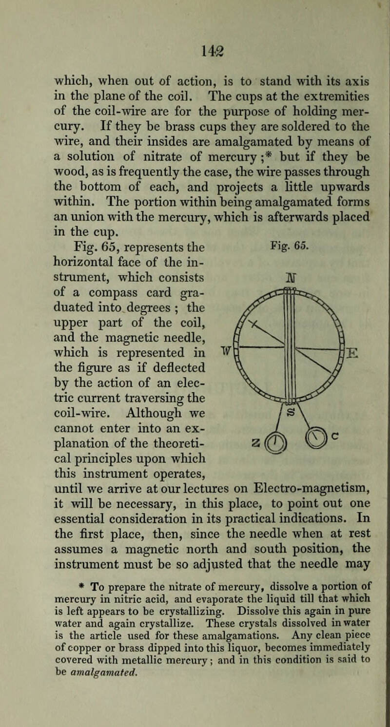 which, when out of action, is to stand with its axis in the plane of the coil. The cups at the extremities of the coil-wire are for the purpose of holding mer¬ cury. If they be brass cups they are soldered to the wire, and their insides are amalgamated by means of a solution of nitrate of mercury ;* but if they be wood, as is frequently the case, the wire passes through the bottom of each, and projects a little upwards within. The portion within being amalgamated forms an union with the mercury, which is afterwards placed in the cup. Fig. 65, represents the horizontal face of the in¬ strument, which consists of a compass card gra¬ duated into degrees; the upper part of the coil, and the magnetic needle, which is represented in the figure as if deflected by the action of an elec¬ tric current traversing the coil-wire. Although we cannot enter into an ex¬ planation of the theoreti¬ cal principles upon which this instrument operates, until we arrive at our lectures on Electro-magnetism, it will be necessary, in this place, to point out one essential consideration in its practical indications. In the first place, then, since the needle when at rest assumes a magnetic north and south position, the instrument must be so adjusted that the needle may * To prepare the nitrate of mercury, dissolve a portion of mercury in nitric acid, and evaporate the liquid till that which is left appears to be crystallizing. Dissolve this again in pure water and again crystallize. These crystals dissolved in water is the article used for these amalgamations. Any clean piece of copper or brass dipped into this liquor, becomes immediately covered with metallic mercury; and in this condition is said to be amalgamated. Fig. 65. ar