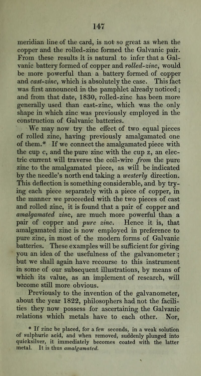 meridian line of the card, is not so great as when the copper and the rolled-zinc formed the Galvanic pair. From these results it is natural to infer that a Gal¬ vanic battery formed of copper and rolled-zinc, would be more powerful than a battery formed of copper and cast-zinc, which is absolutely the case. This fact was first announced in the pamphlet already noticed; and from that date, 1830, rolled-zinc has been more generally used than cast-zinc, which was the only shape in which zinc was previously employed in the construction of Galvanic batteries. We may now try the effect of two equal pieces of rolled zinc, having previously amalgamated one of them.* If we connect the amalgamated piece with the cup c, and the pure zinc with the cup z, an elec¬ tric current will traverse the coil-wire from the pure zinc to the amalgamated piece, as will be indicated by the needle’s north end taking a westerly direction. This deflection is something considerable, and by try¬ ing each piece separately with a piece of copper, in the manner we proceeded with the two pieces of cast and rolled zinc, it is found that a pair of copper and amalgamated zinc, are much more powerful than a pair of copper and pure zinc. Hence it is, that amalgamated zinc is now employed in preference to pure zinc, in most of the modem forms of Galvanic batteries. These examples will be sufficient for giving you an idea of the usefulness of the galvanometer ; but we shall again have recourse to this instrument in some of our subsequent illustrations, by means of which its value, as an implement of research, will become still more obvious. Previously to the invention of the galvanometer, about the year 1822, philosophers had not the facili¬ ties they now possess for ascertaining the Galvanic relations which metals have to each other. Nor, * If zinc be placed, for a few seconds, in a weak solution of sulphuric acid, and when removed, suddenly plunged into quicksilver, it immediately becomes coated with the latter metal. It is thus amalgamated.