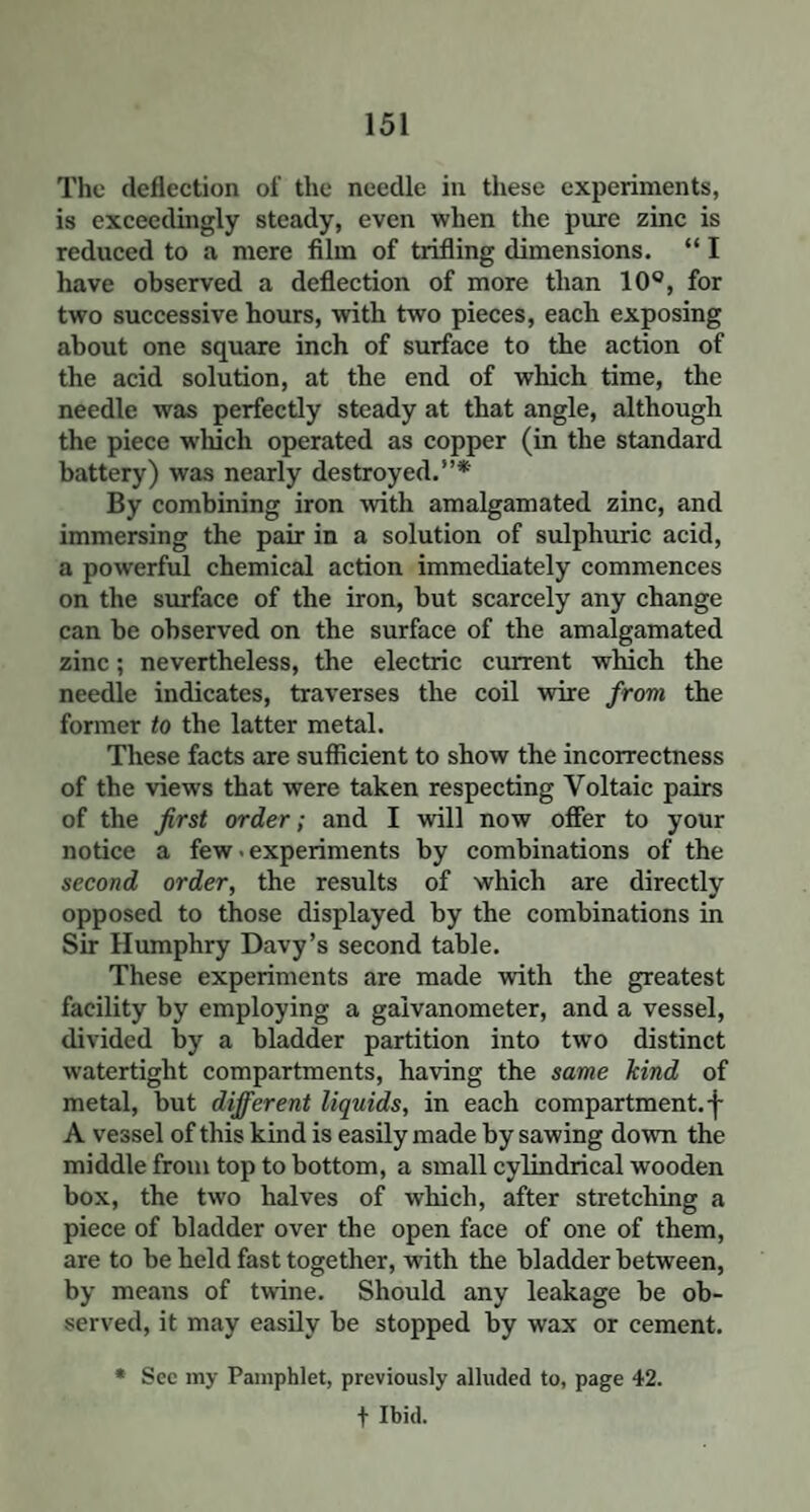 The deflection of the needle in these experiments, is exceedingly steady, even when the pure zinc is reduced to a mere film of trifling dimensions. “ I have observed a deflection of more than 10°, for two successive hours, with two pieces, each exposing about one square inch of surface to the action of the acid solution, at the end of which time, the needle was perfectly steady at that angle, although the piece which operated as copper (in the standard battery) was nearly destroyed.”* By combining iron with amalgamated zinc, and immersing the pair in a solution of sulphuric acid, a powerful chemical action immediately commences on the surface of the iron, but scarcely any change can be observed on the surface of the amalgamated zinc; nevertheless, the electric current which the needle indicates, traverses the coil wire from the former to the latter metal. These facts are sufficient to show the incorrectness of the views that were taken respecting Voltaic pairs of the first order; and I will now offer to your notice a few. experiments by combinations of the second order, the results of which are directly opposed to those displayed by the combinations in Sir Humphry Davy’s second table. These experiments are made with the greatest facility by employing a galvanometer, and a vessel, divided by a bladder partition into two distinct watertight compartments, having the same hind of metal, but different liquids, in each compartment, f A vessel of this kind is easily made by sawing down the middle from top to bottom, a small cylindrical wooden box, the two halves of which, after stretching a piece of bladder over the open face of one of them, are to be held fast together, with the bladder between, by means of twine. Should any leakage be ob¬ served, it may easily be stopped by wax or cement. * Sec my Pamphlet, previously alluded to, page 42. + Ibid.