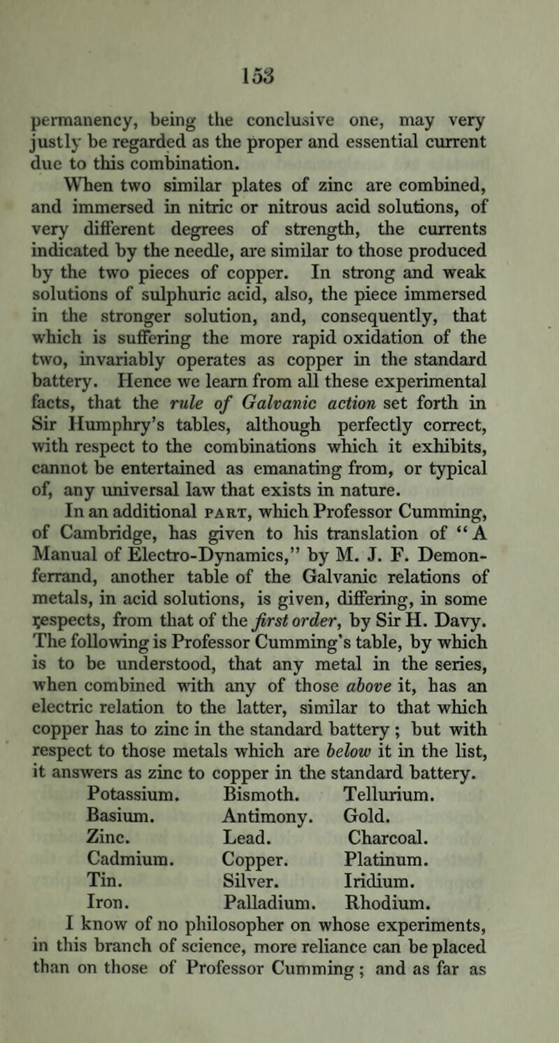 permanency, being the conclusive one, may very justly be regarded as the proper and essential current due to this combination. When two similar plates of zinc are combined, and immersed in nitric or nitrous acid solutions, of very different degrees of strength, the currents indicated by the needle, are similar to those produced by the two pieces of copper. In strong and weak solutions of sulphuric acid, also, the piece immersed in the stronger solution, and, consequently, that which is suffering the more rapid oxidation of the two, invariably operates as copper in the standard battery. Hence we learn from all these experimental facts, that the rule of Galvanic action set forth in Sir Humphry’s tables, although perfectly correct, with respect to the combinations which it exhibits, cannot be entertained as emanating from, or typical of, any universal law that exists in nature. In an additional part, which Professor Cumming, of Cambridge, has given to his translation of “ A Manual of Electro-Dynamics,” by M. J. F. Demon- ferrand, another table of the Galvanic relations of metals, in acid solutions, is given, differing, in some Respects, from that of the first order, by Sir H. Davy. The following is Professor Cumming’s table, by which is to be understood, that any metal in the series, when combined with any of those above it, has an electric relation to the latter, similar to that which copper has to zinc in the standard battery ; but with respect to those metals which are below it in the list, it answers as zinc to copper in the standard battery. Potassium. Bismoth. Tellurium. Basium. Antimony. Gold. Zinc. Lead. Charcoal. Cadmium. Copper. Platinum. Tin. Silver. Iridium. Iron. Palladium. Rhodium. I know of no philosopher on whose experiments, in this branch of science, more reliance can be placed than on those of Professor Cumming ; and as far as