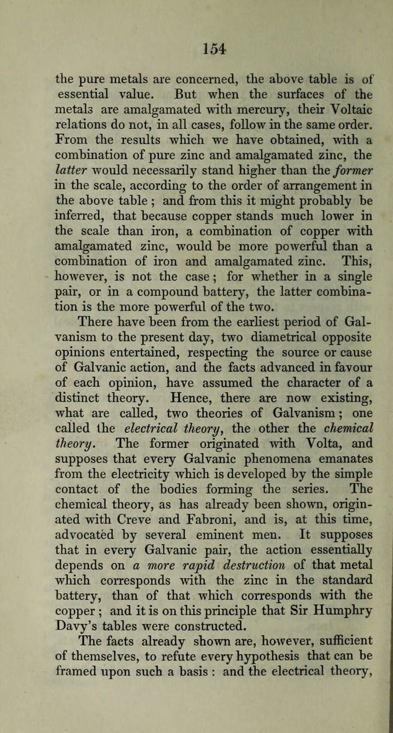the pure metals are concerned, the above table is of essential value. But when the surfaces of the metals are amalgamated with mercury, their Voltaic relations do not, in all cases, follow in the same order. From the results which we have obtained, with a combination of pure zinc and amalgamated zinc, the latter would necessarily stand higher than the former in the scale, according to the order of arrangement in the above table ; and from this it might probably be inferred, that because copper stands much lower in the scale than iron, a combination of copper with amalgamated zinc, would be more powerful than a combination of iron and amalgamated zinc. This, however, is not the case; for whether in a single pair, or in a compound battery, the latter combina¬ tion is the more powerful of the two. There have been from the earliest period of Gal¬ vanism to the present day, two diametrical opposite opinions entertained, respecting the source or cause of Galvanic action, and the facts advanced in favour of each opinion, have assumed the character of a distinct theory. Hence, there are now existing, what are called, two theories of Galvanism; one called the electrical theory, the other the chemical theory. The former originated with Volta, and supposes that every Galvanic phenomena emanates from the electricity which is developed by the simple contact of the bodies forming the series. The chemical theory, as has already been shown, origin¬ ated with Creve and Fabroni, and is, at this time, advocated by several eminent men. It supposes that in every Galvanic pair, the action essentially depends on a more rapid destruction of that metal which corresponds with the zinc in the standard battery, than of that which corresponds with the copper ; and it is on this principle that Sir Humphry Davy’s tables were constructed. The facts already shown are, however, sufficient of themselves, to refute every hypothesis that can be framed upon such a basis : and the electrical theory,
