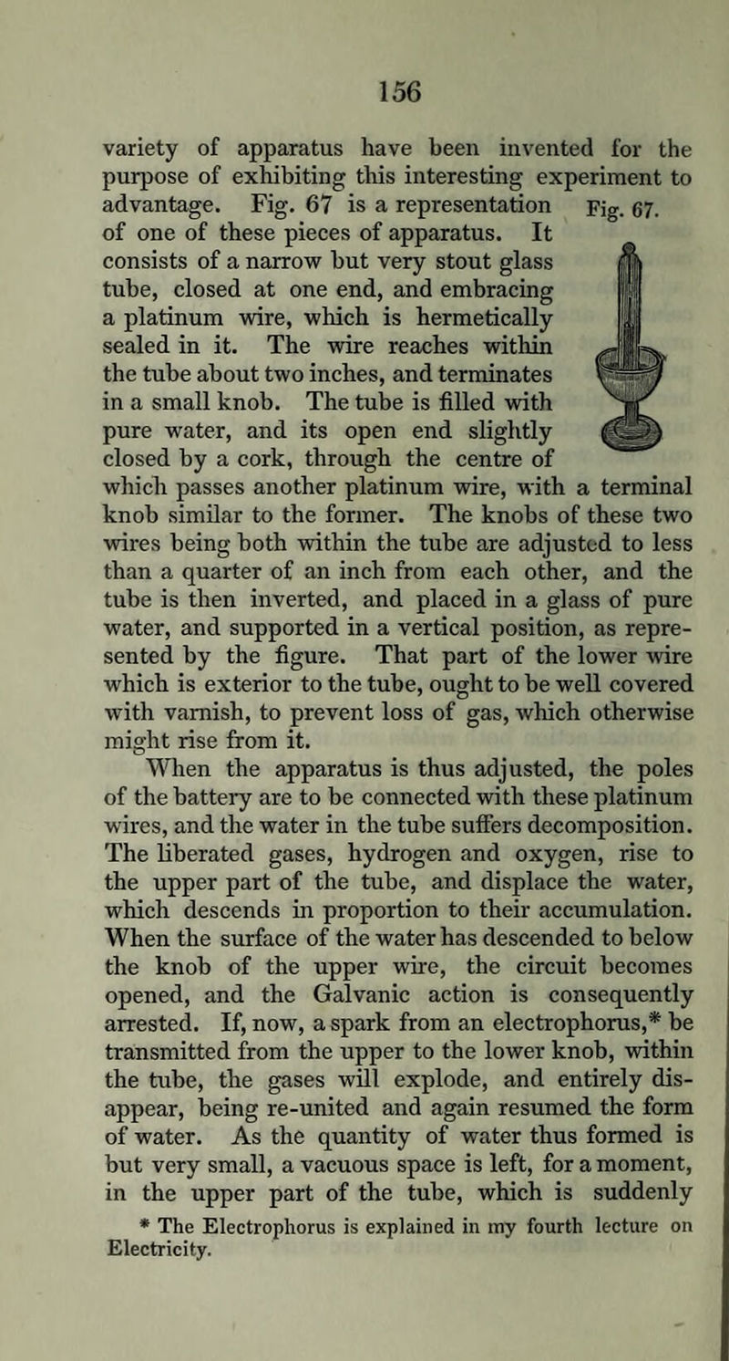 variety of apparatus have been invented for the purpose of exhibiting this interesting experiment to of one of these pieces of apparatus. It consists of a narrow but very stout glass tube, closed at one end, and embracing a platinum wire, which is hermetically sealed in it. The wire reaches within the tube about two inches, and terminates in a small knob. The tube is filled with pure water, and its open end slightly closed by a cork, through the centre of which passes another platinum wire, with a terminal knob similar to the former. The knobs of these two wires being both within the tube are adjusted to less than a quarter of an inch from each other, and the tube is then inverted, and placed in a glass of pure water, and supported in a vertical position, as repre¬ sented by the figure. That part of the lower wire which is exterior to the tube, ought to be well covered with varnish, to prevent loss of gas, which otherwise might rise from it. When the apparatus is thus adjusted, the poles of the battery are to be connected with these platinum wires, and the water in the tube suffers decomposition. The liberated gases, hydrogen and oxygen, rise to the upper part of the tube, and displace the water, which descends in proportion to their accumulation. When the surface of the water has descended to below the knob of the upper wire, the circuit becomes opened, and the Galvanic action is consequently arrested. If, now, a spark from an electrophorus,* be transmitted from the upper to the lower knob, within the tube, the gases will explode, and entirely dis¬ appear, being re-united and again resumed the form of water. As the quantity of water thus formed is but very small, a vacuous space is left, for a moment, in the upper part of the tube, which is suddenly * The Electrophorus is explained in my fourth lecture on Electricity.