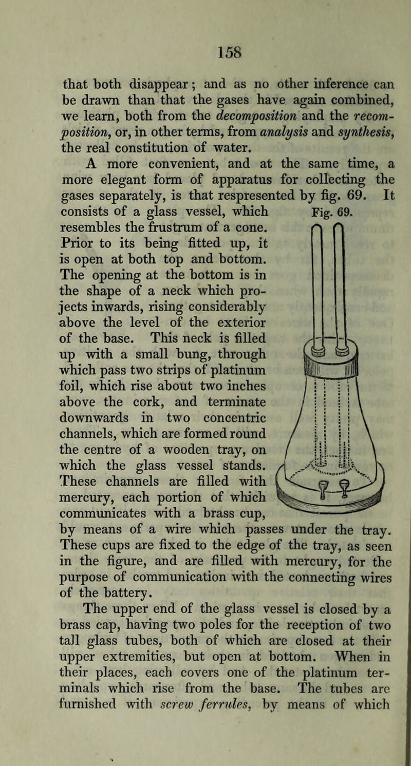 that both disappear; and as no other inference can be drawn than that the gases have again combined, we learn, both from the decomposition and the recom¬ position, or, in other terms, from analysis and synthesis, the real constitution of water. A more convenient, and at the same time, a more elegant form of apparatus for collecting the gases separately, is that respresented by fig. 69. It resembles the frustrum of a cone. Prior to its being fitted up, it is open at both top and bottom. The opening at the bottom is in the shape of a neck which pro¬ jects inwards, rising considerably above the level of the exterior of the base. This neck is filled up with a small bung, through which pass two strips of platinum foil, which rise about two inches above the cork, and terminate downwards in two concentric channels, which are formed round the centre of a wooden tray, on which the glass vessel stands. These channels are filled with mercury, each portion of wlu'ch communicates with a brass cup, by means of a wire which passes under the tray. These cups are fixed to the edge of the tray, as seen in the figure, and are filled with mercury, for the purpose of communication with the connecting wires of the battery. The upper end of the glass vessel is closed by a brass cap, having two poles for the reception of two tall glass tubes, both of which are closed at their upper extremities, but open at bottom. When in their places, each covers one of the platinum ter¬ minals which rise from the base. The tubes are furnished with screw ferrules, by means of which