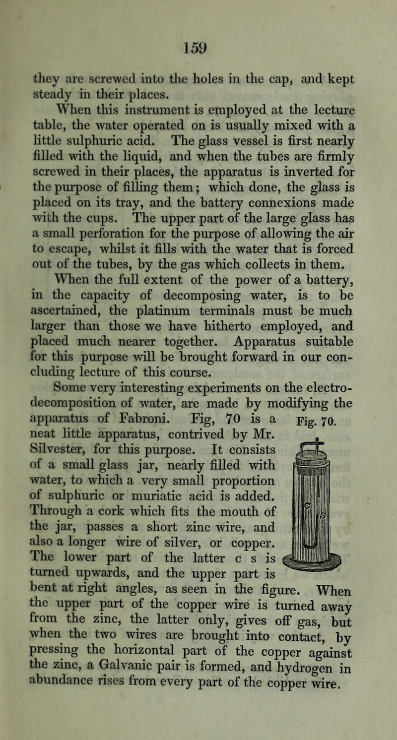 they are screwed into the holes in the cap, and kept steady in their places. When this instrument is employed at the lecture table, the water operated on is usually mixed with a little sulphuric acid. The glass vessel is first nearly filled with the liquid, and when the tubes are firmly screwed in their places, the apparatus is inverted for the purpose of filling them; which done, the glass is placed on its tray, and the battery connexions made with the cups. The upper part of the large glass has a small perforation for the purpose of allowing the air to escape, whilst it fills with the water that is forced out of the tubes, by the gas which collects in them. When the full extent of the power of a battery, in the capacity of decomposing water, is to be ascertained, the platinum terminals must be much larger than those we have hitherto employed, and placed much nearer together. Apparatus suitable for this purpose will be brought forward in our con¬ cluding lecture of this course. Some very interesting experiments on the electro¬ decomposition of water, are made by modifying the apparatus of Fabroni. Fig, 70 is a pig. 70. neat little apparatus, contrived by Mr. Silvester, for this purpose. It consists of a small glass jar, nearly filled with water, to which a very small proportion of sulphuric or muriatic acid is added. Through a cork which fits the mouth of the jar, passes a short zinc wire, and also a longer wire of silver, or copper. The lower part of the latter c s is turned upwards, and the upper part is bent at right angles, as seen in the figure. When the upper part of the copper wire is turned away from the zinc, the latter only, gives off gas, but when the two wires are brought into contact, by pressing the horizontal part of the copper against the zinc, a Galvanic pair is formed, and hydrogen in abundance rises from every part of the copper wire.