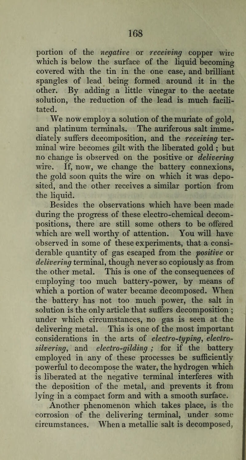 1G8 portion of the negative or receiving copper wire which is below the surface of the liquid becoming covered with the tin in the one case, and brilliant spangles of lead being formed around it in the other. By adding a little vinegar to the acetate solution, the reduction of the lead is much facili¬ tated. We now employ a solution of the muriate of gold, and platinum terminals. The auriferous salt imme¬ diately suffers decomposition, and the receiving ter¬ minal wire becomes gilt with the liberated gold ; but no change is observed on the positive or delivering wire. If, now, we change the battery connexions, the gold soon quits the wire on which it was depo¬ sited, and the other receives a similar portion from the liquid. Besides the observations which have been made during the progress of these electro-chemical decom¬ positions, there are still some others to be offered which are well worthy of attention. You will have observed in some of these experiments, that a consi¬ derable quantity of gas escaped from the positive or delivering terminal, though never so copiously as from the other metal. This is one of the consequences of employing too much battery-power, by means of which a portion of water became decomposed. When the battery has not too much power, the salt in solution is the only article that suffers decomposition ; under which circumstances, no gas is seen at the delivering metal. This is one of the most important considerations in the arts of electro-typing, electro¬ silvering, and electro-gilding ; for if the battery employed in any of these processes be sufficiently powerful to decompose the water, the hydrogen which is liberated at the negative terminal interferes with the deposition of the metal, and prevents it from lying in a compact form and with a smooth surface. Another phenomenon which takes place, is the corrosion of the delivering terminal, under some circumstances. When a metallic salt is decomposed,