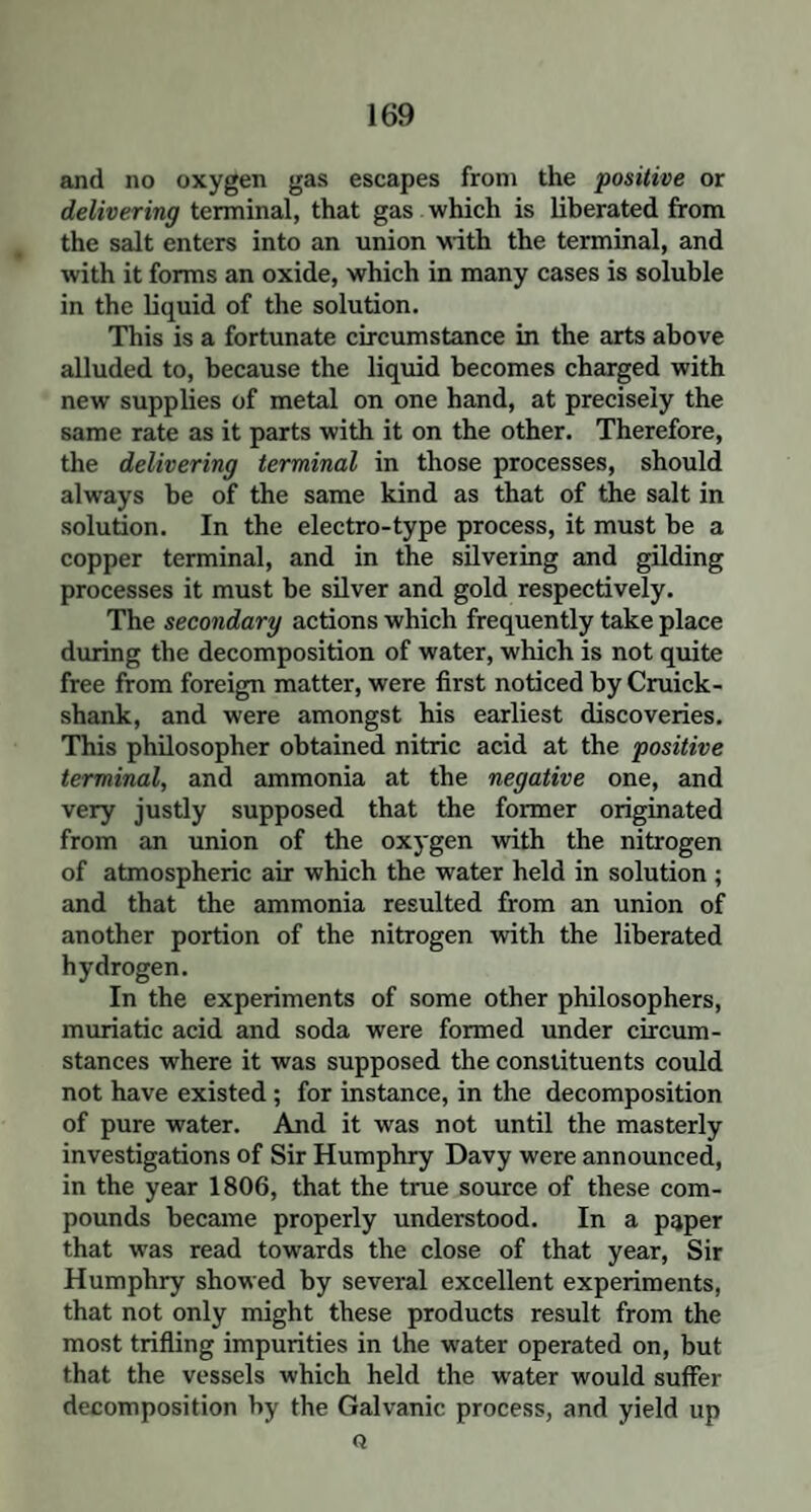 and no oxygen gas escapes from the positive or delivering terminal, that gas which is liberated from the salt enters into an union with the terminal, and with it forms an oxide, which in many cases is soluble in the liquid of the solution. This is a fortunate circumstance in the arts above alluded to, because the liquid becomes charged with new supplies of metal on one hand, at precisely the same rate as it parts with it on the other. Therefore, the delivering terminal in those processes, should always be of the same kind as that of the salt in solution. In the electro-type process, it must be a copper terminal, and in the silvering and gilding processes it must be silver and gold respectively. The secondary actions which frequently take place during the decomposition of water, which is not quite free from foreign matter, were first noticed by Cruick- shank, and were amongst his earliest discoveries. This philosopher obtained nitric acid at the positive terminal, and ammonia at the negative one, and very justly supposed that the former originated from an union of the oxygen with the nitrogen of atmospheric air which the water held in solution ; and that the ammonia resulted from an union of another portion of the nitrogen with the liberated hydrogen. In the experiments of some other philosophers, muriatic acid and soda were formed under circum¬ stances where it was supposed the constituents could not have existed; for instance, in the decomposition of pure water. And it was not until the masterly investigations of Sir Humphry Davy were announced, in the year 1806, that the true source of these com¬ pounds became properly understood. In a paper that was read towards the close of that year, Sir Humphry showed by several excellent experiments, that not only might these products result from the most trifling impurities in the water operated on, but that the vessels which held the water would suffer decomposition by the Galvanic process, and yield up