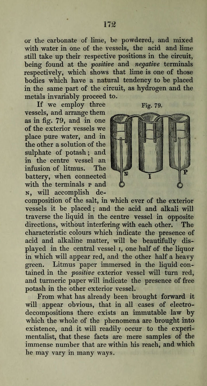 or the carbonate of lime, be powdered, and mixed with water in one of the vessels, the acid and lime still take up their respective positions in the circuit, being found at the 'positive and negative terminals respectively, which shows that lime is one of those bodies which have a natural tendency to be placed in the same part of the circuit, as hydrogen and the metals invariably proceed to. If we employ three Fig. 79. vessels, and arrange them as in fig. 79, and in one of the exterior vessels we place pure water, and in the other a solution of the sulphate of potash; and in the centre vessel an infusion of litmus. The battery, when connected with the terminals p and n, will accomplish de¬ composition of the salt, in which ever of the exterior vessels it be placed; and the acid and alkali will traverse the liquid in the centre vessel in opposite directions, without interfering with each other. The characteristic colours which indicate the presence of acid and alkaline matter, will be beautifully dis¬ played in the central vessel i, one half of the liquor in which will appear red, and the other half a heavy green. Litmus paper immersed in the liquid con¬ tained in the positive exterior vessel will turn red, and turmeric paper will indicate the presence of free potash in the other exterior vessel. From what has already been brought forward it will appear obvious, that in all cases of electro¬ decompositions there exists an immutable law by which the whole of the phenomena are brought into existence, and it will readily occur to the experi¬ mentalist, that these facts are mere samples of the immense number that are within his reach, and which he may vary in many ways.