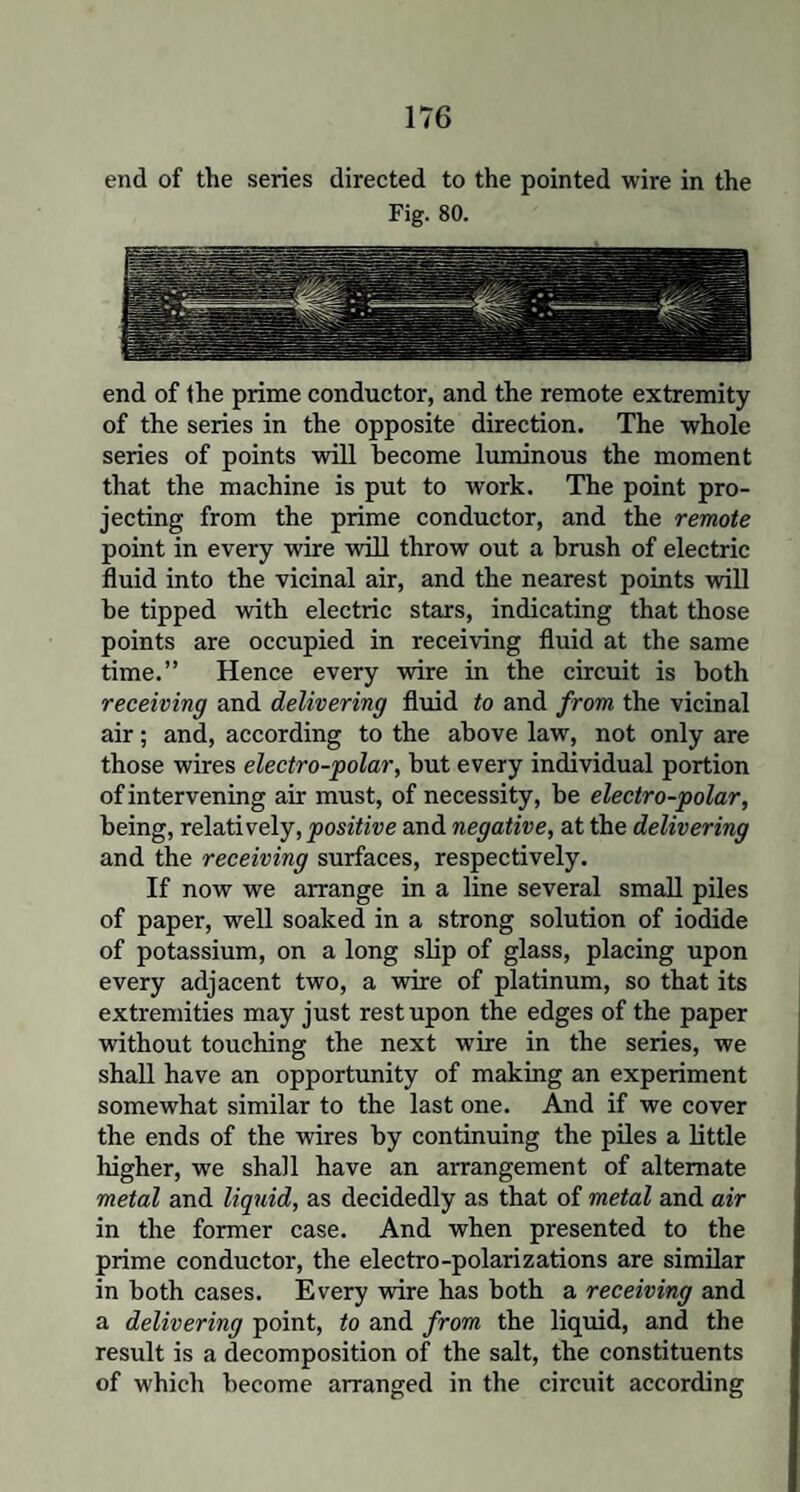 end of the series directed to the pointed wire in the Fig. 80. end of the prime conductor, and the remote extremity of the series in the opposite direction. The whole series of points will become luminous the moment that the machine is put to work. The point pro¬ jecting from the prime conductor, and the remote point in every wire will throw out a brush of electric fluid into the vicinal air, and the nearest points will be tipped with electric stars, indicating that those points are occupied in receiving fluid at the same time.” Hence every wire in the circuit is both receiving and delivering fluid to and from the vicinal air; and, according to the above law, not only are those wires electro-polar, hut every individual portion of intervening air must, of necessity, be electro-polar, being, relatively, positive and negative, at the delivering and the receiving surfaces, respectively. If now we arrange in a line several small piles of paper, well soaked in a strong solution of iodide of potassium, on a long slip of glass, placing upon every adjacent two, a wire of platinum, so that its extremities may just rest upon the edges of the paper without touching the next wire in the series, we shall have an opportunity of making an experiment somewhat similar to the last one. And if we cover the ends of the wires by continuing the piles a little higher, we shall have an arrangement of alternate metal and liquid, as decidedly as that of metal and air in the former case. And when presented to the prime conductor, the electro-polarizations are similar in both cases. Every wire has both a receiving and a delivering point, to and from the liquid, and the result is a decomposition of the salt, the constituents of which become arranged in the circuit according