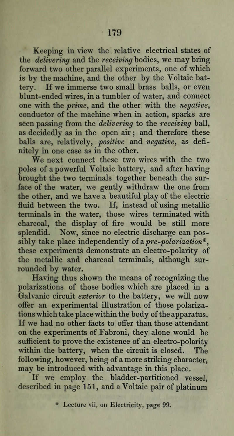 Keeping in view the relative electrical states of the delivering and the receiving bodies, we may bring forward two other parallel experiments, one of which is by the machine, and the other by the Voltaic bat¬ tery. If we immerse two small brass balls, or even blunt-ended wires, in a tumbler of water, and connect one with the prime, and the other with the negative, conductor of the machine when in action, sparks are seen passing from the delivering to the receiving ball, as decidedly as in the open air; and therefore these balls are, relatively, positive and negative, as defi¬ nitely in one case as in the other. We next connect these two wires with the two poles of a powerful Voltaic battery, and after having brought the two terminals together beneath the sur¬ face of the water, we gently withdraw the one from the other, and we have a beautiful play of the electric fluid between the two. If, instead of using metallic terminals in the water, those wires terminated with charcoal, the display of fire would be still more splendid. Now, since no electric discharge can pos¬ sibly take place independently of a pre-polarization*, these experiments demonstrate an electro-polarity of the metallic and charcoal terminals, although sur¬ rounded by water. Having thus shown the means of recognizing the polarizations of those bodies which are placed in a Galvanic circuit exterior to the battery, we will now offer an experimental illustration of those polariza¬ tions which take place within the body of the apparatus. If we had no other facts to offer than those attendant on the experiments of Fabroni, they alone would be sufficient to prove the existence of an electro-polarity within the battery, when the circuit is closed. The following, however, being of a more striking character, may be introduced with advantage in this place. If we employ the bladder-partitioned vessel, described in page 151, and a Voltaic pair of platinum * Lecture vii, on Electricity, page 99.