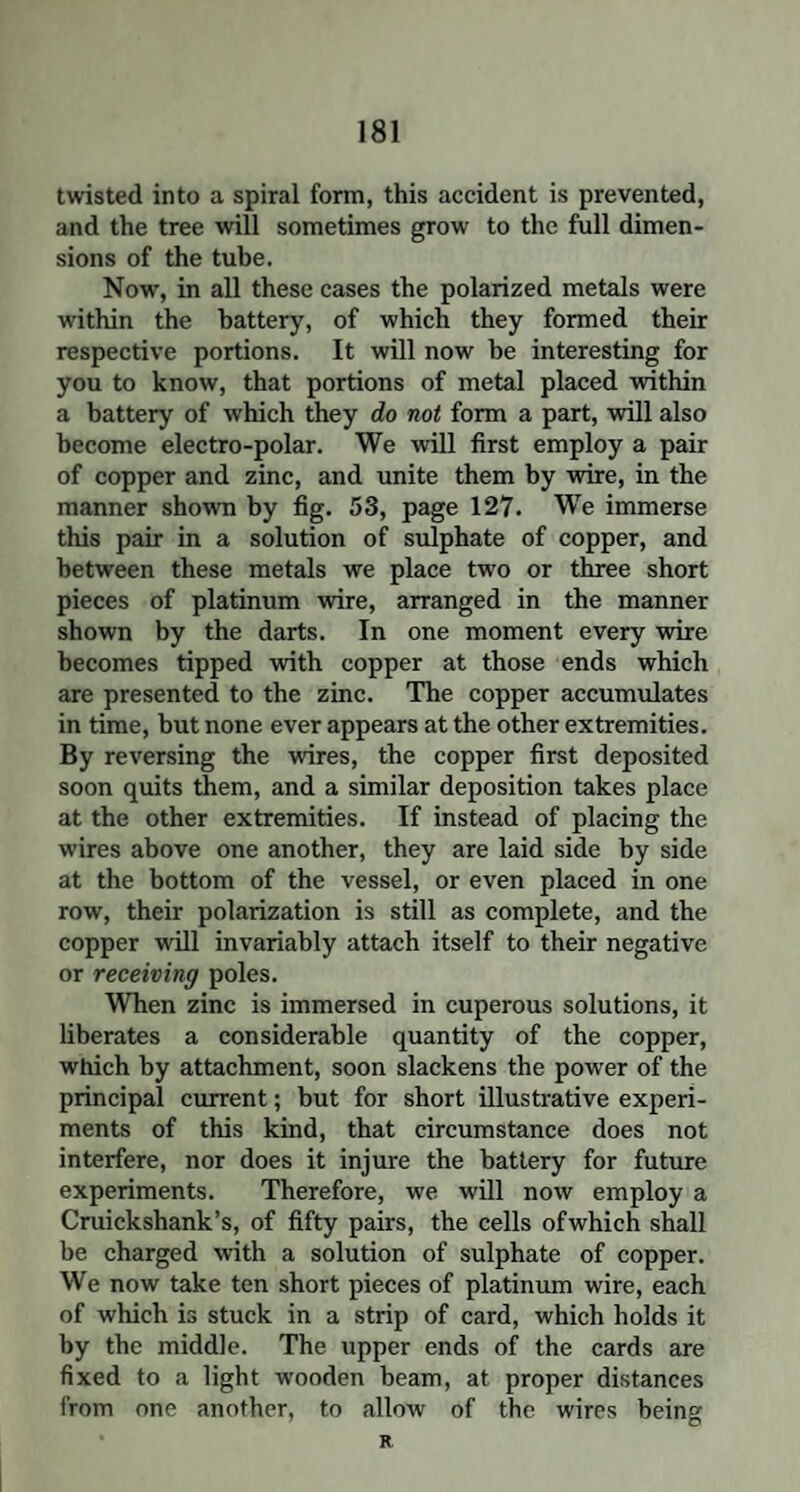 twisted into a spiral form, this accident is prevented, and the tree will sometimes grow to the full dimen¬ sions of the tube. Now, in all these cases the polarized metals were within the battery, of which they formed their respective portions. It will now he interesting for you to know, that portions of metal placed within a battery of which they do not form a part, will also become electro-polar. We will first employ a pair of copper and zinc, and unite them by wire, in the manner shown by fig. 53, page 127. We immerse this pair in a solution of sulphate of copper, and between these metals we place two or three short pieces of platinum wire, arranged in the manner shown by the darts. In one moment every wire becomes tipped with copper at those ends which are presented to the zinc. The copper accumulates in time, but none ever appears at the other extremities. By reversing the wires, the copper first deposited soon quits them, and a similar deposition takes place at the other extremities. If instead of placing the wires above one another, they are laid side by side at the bottom of the vessel, or even placed in one row, their polarization is still as complete, and the copper will invariably attach itself to their negative or receiving poles. When zinc is immersed in cuperous solutions, it liberates a considerable quantity of the copper, which by attachment, soon slackens the power of the principal current; but for short illustrative experi¬ ments of this kind, that circumstance does not interfere, nor does it injure the battery for future experiments. Therefore, we will now employ a Cruickshank’s, of fifty pairs, the cells ofwhich shall be charged with a solution of sulphate of copper. We now take ten short pieces of platinum wire, each of which is stuck in a strip of card, which holds it by the middle. The upper ends of the cards are fixed to a light wooden beam, at proper distances from one another, to allow of the wires being R