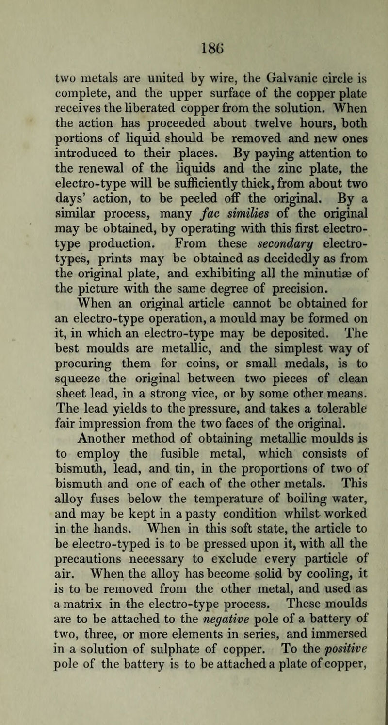 18G two metals are united by wire, the Galvanic circle is complete, and the upper surface of the copper plate receives the liberated copper from the solution. When the action has proceeded about twelve hours, both portions of liquid should be removed and new ones introduced to their places. By paying attention to the renewal of the liquids and the zinc plate, the electro-type will be sufficiently thick, from about two days’ action, to be peeled off the original. By a similar process, many fac similies of the original may be obtained, by operating with this first electro- type production. From these secondary electro¬ types, prints may be obtained as decidedly as from the original plate, and exhibiting all the minutiae of the picture with the same degree of precision. When an original article cannot be obtained for an electro-type operation, a mould may be formed on it, in which an electro-type may be deposited. The best moulds are metallic, and the simplest way of procuring them for coins, or small medals, is to squeeze the original between two pieces of clean sheet lead, in a strong vice, or by some other means. The lead yields to the pressure, and takes a tolerable fair impression from the two faces of the original. Another method of obtaining metallic moulds is to employ the fusible metal, which consists of bismuth, lead, and tin, in the proportions of two of bismuth and one of each of the other metals. This alloy fuses below the temperature of boiling water, and may be kept in a pasty condition whilst worked in the hands. When in this soft state, the article to be electro-typed is to be pressed upon it, with all the precautions necessary to exclude every particle of air. When the alloy has become solid by cooling, it is to be removed from the other metal, and used as a matrix in the electro-type process. These moulds are to be attached to the negative pole of a battery of two, three, or more elements in series, and immersed in a solution of sulphate of copper. To the positive pole of the battery is to be attached a plate of copper,
