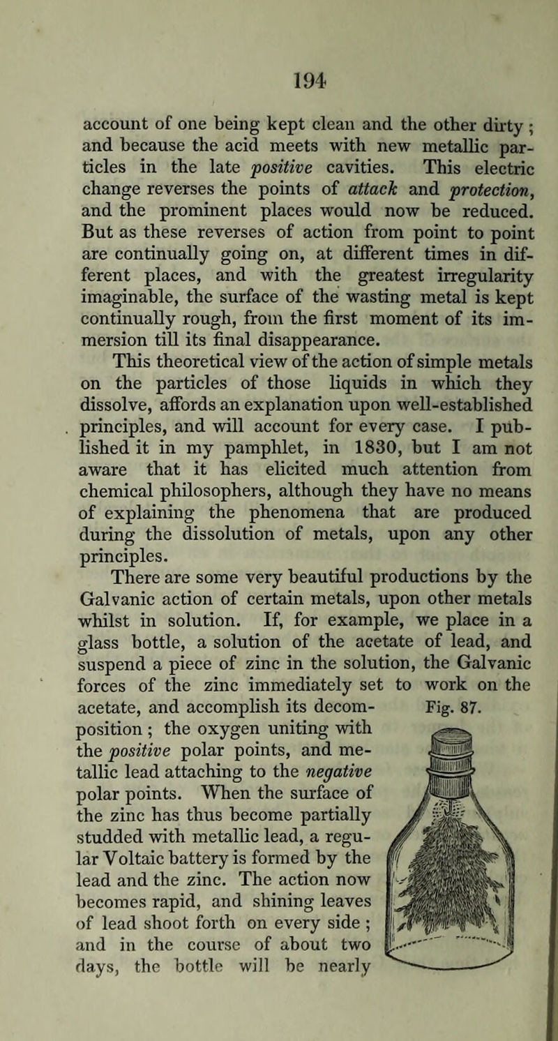 account of one being kept clean and the other dirty ; and because the acid meets with new metallic par¬ ticles in the late positive cavities. This electric change reverses the points of attack and protection, and the prominent places would now be reduced. But as these reverses of action from point to point are continually going on, at different times in dif¬ ferent places, and with the greatest irregularity imaginable, the surface of the wasting metal is kept continually rough, from the first moment of its im¬ mersion till its final disappearance. This theoretical view of the action of simple metals on the particles of those liquids in which they dissolve, affords an explanation upon well-established principles, and will account for every case. I pub¬ lished it in my pamphlet, in 1830, but I am not aware that it has elicited much attention from chemical philosophers, although they have no means of explaining the phenomena that are produced during the dissolution of metals, upon any other principles. There are some very beautiful productions by the Galvanic action of certain metals, upon other metals whilst in solution. If, for example, we place in a glass bottle, a solution of the acetate of lead, and suspend a piece of zinc in the solution, the Galvanic forces of the zinc immediately set to work on the acetate, and accomplish its decom¬ position ; the oxygen uniting with the positive polar points, and me¬ tallic lead attaching to the negative polar points. When the surface of the zinc has thus become partially studded with metallic lead, a regu¬ lar Voltaic battery is formed by the lead and the zinc. The action now becomes rapid, and shining leaves of lead shoot forth on every side ; and in the course of about two days, the bottle will be nearly Fig. 87.