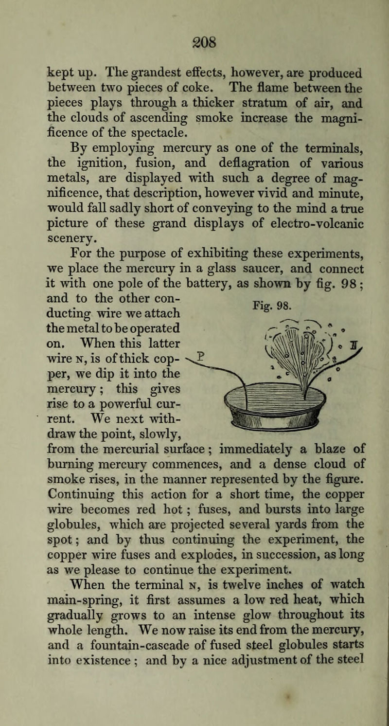 kept up. The grandest effects, however, are produced between two pieces of coke. The flame between the pieces plays through a thicker stratum of air, and the clouds of ascending smoke increase the magni¬ ficence of the spectacle. By employing mercury as one of the terminals, the ignition, fusion, and deflagration of various metals, are displayed with such a degree of mag¬ nificence, that description, however vivid and minute, would fall sadly short of conveying to the mind a true picture of these grand displays of electro-volcanic scenery. For the purpose of exhibiting these experiments, we place the mercury in a glass saucer, and connect it with one pole of the battery, as shown by fig. 98; and to the other con¬ ducting wire we attach the metal to be operated on. When this latter wire n, is of thick cop¬ per, we dip it into the mercury; this gives rise to a powerful cur¬ rent. We next with¬ draw the point, slowly, from the mercurial surface ; immediately a blaze of burning mercury commences, and a dense cloud of smoke rises, in the manner represented by the figure. Continuing this action for a short time, the copper wire becomes red hot; fuses, and bursts into large globules, which are projected several yards from the spot; and by thus continuing the experiment, the copper wire fuses and explodes, in succession, as long as we please to continue the experiment. When the terminal n, is twelve inches of watch main-spring, it first assumes a low red heat, which gradually grows to an intense glow throughout its whole length. We now raise its end from the mercury, and a fountain-cascade of fused steel globules starts into existence ; and by a nice adjustment of the steel Fig. 98.