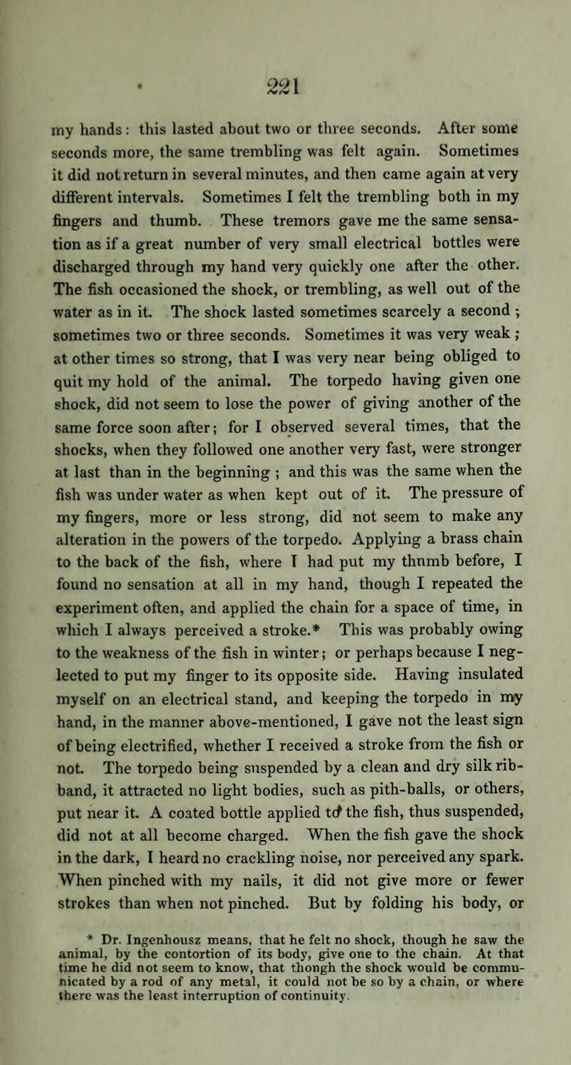 22\ my hands: this lasted about two or three seconds. After some seconds more, the same trembling was felt again. Sometimes it did not return in several minutes, and then came again at very different intervals. Sometimes I felt the trembling both in my fingers and thumb. These tremors gave me the same sensa¬ tion as if a great number of very small electrical bottles were discharged through my hand very quickly one after the other. The fish occasioned the shock, or trembling, as well out of the water as in it. The shock lasted sometimes scarcely a second ; sometimes two or three seconds. Sometimes it was very weak ; at other times so strong, that I was very near being obliged to quit my hold of the animal. The torpedo having given one shock, did not seem to lose the power of giving another of the same force soon after; for I observed several times, that the shocks, when they followed one another very fast, were stronger at last than in the beginning ; and this was the same when the fish was under water as when kept out of it. The pressure of my fingers, more or less strong, did not seem to make any alteration in the powers of the torpedo. Applying a brass chain to the back of the fish, where T had put my thnmb before, I found no sensation at all in my hand, though I repeated the experiment often, and applied the chain for a space of time, in which I always perceived a stroke.* This was probably owing to the weakness of the fish in winter; or perhaps because I neg¬ lected to put my finger to its opposite side. Having insulated myself on an electrical stand, and keeping the torpedo in my hand, in the manner above-mentioned, 1 gave not the least sign of being electrified, whether I received a stroke from the fish or not. The torpedo being suspended by a clean and dry silk rib¬ band, it attracted no light bodies, such as pith-balls, or others, put near it. A coated bottle applied trf the fish, thus suspended, did not at all become charged. When the fish gave the shock in the dark, I heard no crackling noise, nor perceived any spark. When pinched with my nails, it did not give more or fewer strokes than when not pinched. But by folding his body, or * Dr. Ingenhousz means, that he felt no shock, though he saw the animal, by the contortion of its body, give one to the chain. At that time he did not seem to know, that thongh the shock would he commu¬ nicated by a rod of any metal, it could not be so by a chain, or where there was the least interruption of continuity.