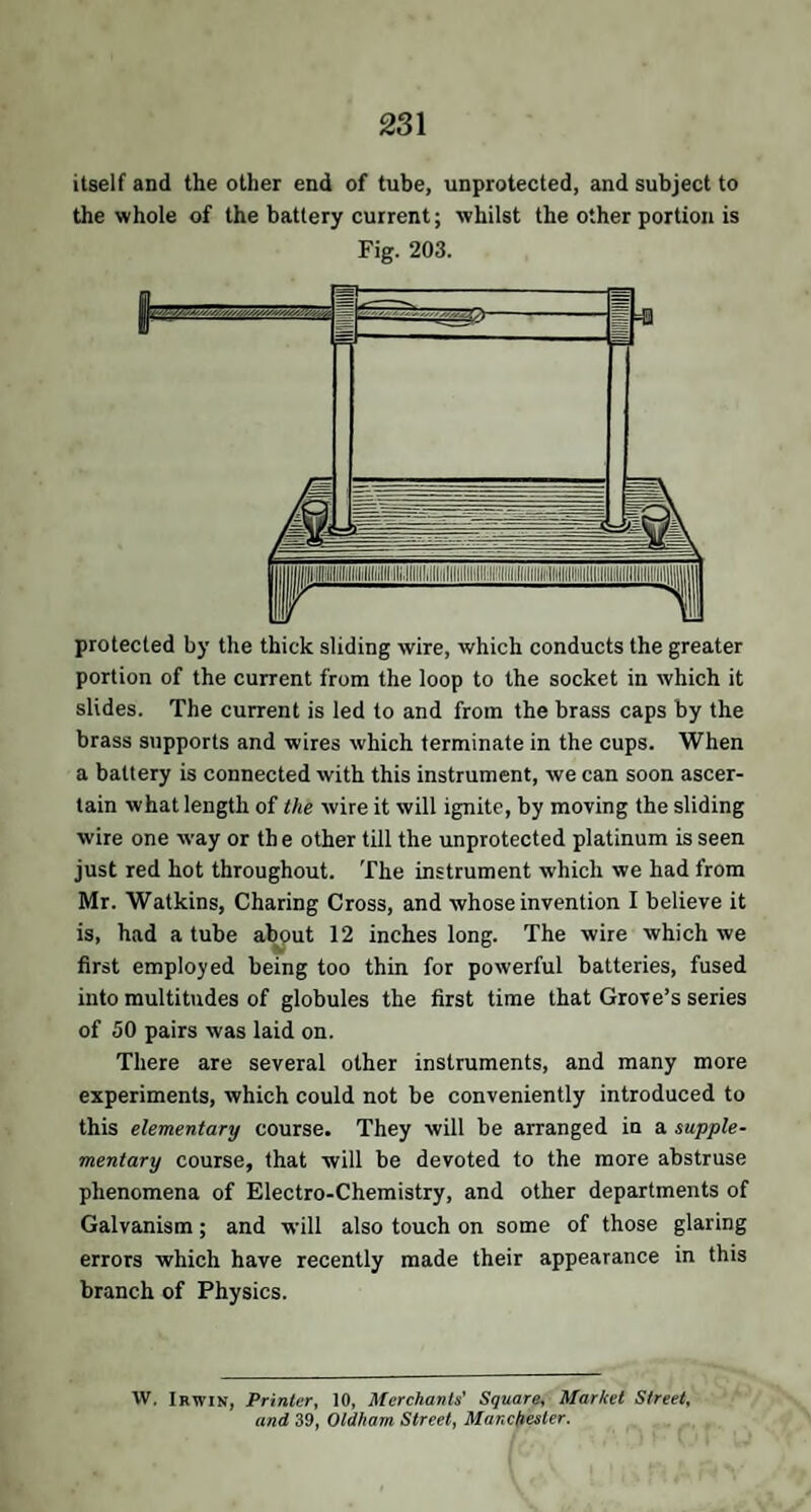 itself and the other end of tube, unprotected, and subject to the whole of the battery current; whilst the other portion is Fig. 203. protected by the thick sliding wire, which conducts the greater portion of the current from the loop to the socket in which it slides. The current is led to and from the brass caps by the brass snpports and wires which terminate in the cups. When a battery is connected with this instrument, we can soon ascer¬ tain what length of the wire it will ignite, by moving the sliding wire one way or th e other till the unprotected platinum is seen just red hot throughout. The instrument which we had from Mr. Watkins, Charing Cross, and whose invention I believe it is, had a tube about 12 inches long. The wire which we first employed being too thin for powerful batteries, fused into multitudes of globules the first time that Grove’s series of 50 pairs was laid on. There are several other instruments, and many more experiments, which could not be conveniently introduced to this elementary course. They will be arranged in a supple¬ mentary course, that will be devoted to the more abstruse phenomena of Electro-Chemistry, and other departments of Galvanism; and will also touch on some of those glaring errors which have recently made their appearance in this branch of Physics. VV. Irwin, Printer, 10, Merchants' Square, Market Street, and 39, Oldham Street, Manchester.