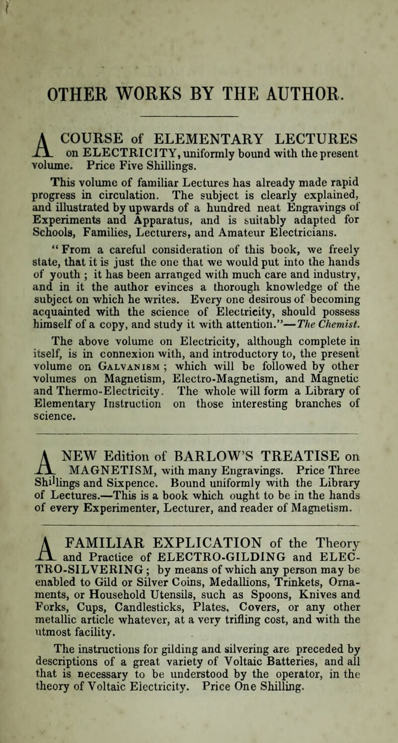 OTHER WORKS BY THE AUTHOR. A COURSE of ELEMENTARY LECTURES on ELECTRICITY, uniformly bound with the present volume. Price Five Shillings. This volume of familiar Lectures has already made rapid progress in circulation. The subject is clearly explained, and illustrated by upwards of a hundred neat Engravings of Experiments and Apparatus, and is suitably adapted for Schools, Families, Lecturers, and Amateur Electricians. “ From a careful consideration of this book, we freely state, that it is just the one that we would put into the hands of youth ; it has been arranged with much care and industry, and in it the author evinces a thorough knowledge of the subject on which he writes. Every one desirous of becoming acquainted with the science of Electricity, should possess himself of a copy, and study it with attention.”—The Chemist. The above volume on Electricity, although complete in itself, is in connexion with, and introductory to, the present volume on Galvanism ; which will be followed by other volumes on Magnetism, Electro-Magnetism, and Magnetic and Thermo-Electricity. The whole will form a Library of Elementary Instruction on those interesting branches of science. ANEW Edition of BARLOW’S TREATISE on MAGNETISM, with many Engravings. Price Three Shillings and Sixpence. Bound uniformly with the Library of Lectures.—This is a book which ought to be in the hands of every Experimenter, Lecturer, and reader of Magnetism. A FAMILIAR EXPLICATION of the Theory iY and Practice of ELECTRO-GILDING and ELEC¬ TRO-SILVERING ; by means of which any person may be enabled to Gild or Silver Coins, Medallions, Trinkets, Orna¬ ments, or Household Utensils, such as Spoons, Knives and Forks, Cups, Candlesticks, Plates, Covers, or any other metallic article whatever, at a very trifling cost, and with the utmost facility. The instructions for gilding and silvering are preceded by descriptions of a great variety of Voltaic Batteries, and all that is necessary to be understood by the operator, in the theory of Voltaic Electricity. Price One Shilling.