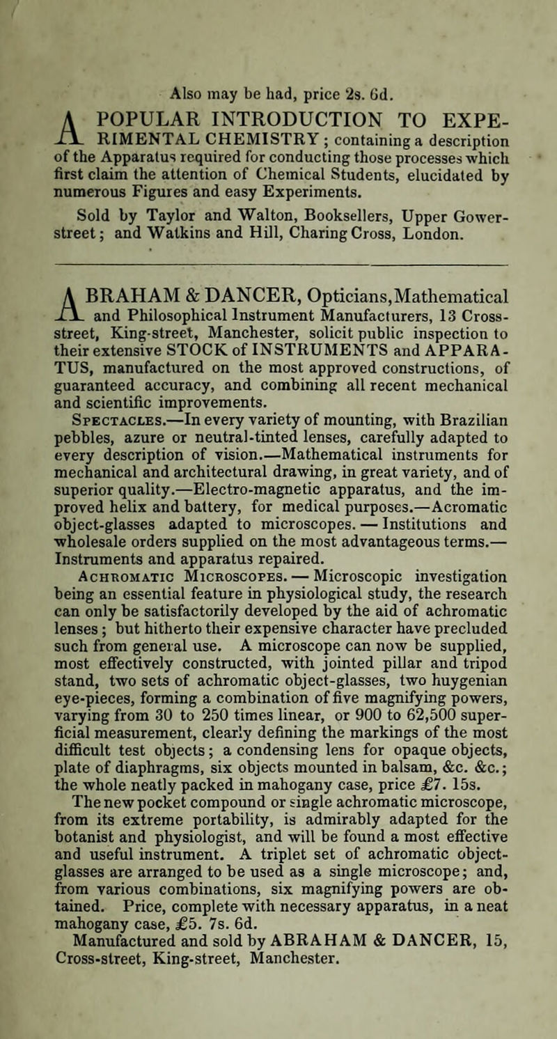 Also may be had, price 2$. Gd. POPULAR INTRODUCTION TO EXPE- TJL RIMENTAL CHEMISTRY ; containing a description of the Apparatus required for conducting those processes which first claim the attention of Chemical Students, elucidated by numerous Figures and easy Experiments. Sold by Taylor and Walton, Booksellers, Upper Gower- street; and Watkins and Hill, Charing Cross, London. BRAHAM & DANCER, Opticians,Mathematical il and Philosophical Instrument Manufacturers, 13 Cross¬ street, King-street, Manchester, solicit public inspection to their extensive STOCK of INSTRUMENTS and APPARA¬ TUS, manufactured on the most approved constructions, of guaranteed accuracy, and combining all recent mechanical and scientific improvements. Spectacles.—In every variety of mounting, with Brazilian pebbles, azure or neutral-tinted lenses, carefully adapted to every description of vision.—Mathematical instruments for mechanical and architectural drawing, in great variety, and of superior quality.—Electro-magnetic apparatus, and the im¬ proved helix and battery, for medical purposes.—Acromatic object-glasses adapted to microscopes. — Institutions and wholesale orders supplied on the most advantageous terms.— Instruments and apparatus repaired. Achromatic Microscopes. — Microscopic investigation being an essential feature in physiological study, the research can only be satisfactorily developed by the aid of achromatic lenses; but hitherto their expensive character have precluded such from general use. A microscope can now be supplied, most effectively constructed, with jointed pillar and tripod stand, two sets of achromatic object-glasses, two huygenian eye-pieces, forming a combination of five magnifying powers, varying from 30 to 250 times linear, or 900 to 62,500 super¬ ficial measurement, clearly defining the markings of the most difficult test objects; a condensing lens for opaque objects, plate of diaphragms, six objects mounted in balsam, &c. &c.; the whole neatly packed in mahogany case, price £7. 15s. The new pocket compound or single achromatic microscope, from its extreme portability, is admirably adapted for the botanist and physiologist, and will be found a most effective and useful instrument. A triplet set of achromatic object- glasses are arranged to be used as a single microscope; and, from various combinations, six magnifying powers are ob¬ tained. Price, complete with necessary apparatus, in a neat mahogany case, £5. 7s. 6d. incinugauy a. to. uu. Manufactured and sold by ABRAHAM & DANCER, 15, Cross-street, King-street, Manchester.