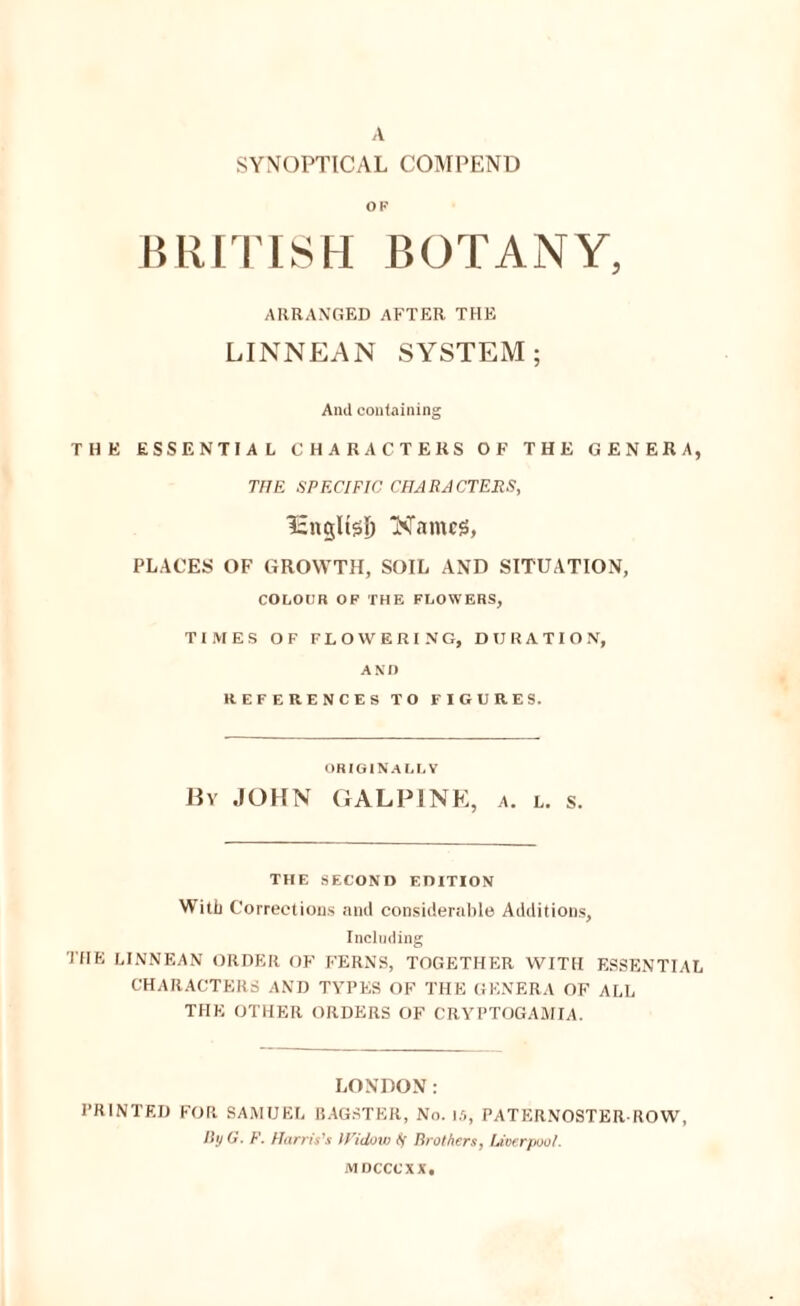 SYNOPTICAL COMPEND OF BRin iSH BOTANY, ARRANGED AFTER THE LINNEAN SYSTEM; And containing THE ESSENTIAL CHARACTERS OF THE GENERA, THE SPECIFIC CIIARJCTERS, Names, PLACES OF GROWTH, SOIL AND SITUATION, COLOUR OF THE FLOWERS, TIMES OF FLOWERING, DURATION, AND REFERENCES TO FIGURES. ORIGIN.^LL Y Hv JOHN GALPINK, a. l. s. THE SECOND EDITION With Corrections ami considerable Additions, Including THE LINNEAN ORDER OF FERNS, TOGETHER WITH ESSENTIAL CHARACTERS AND TYPES OF THE GENERA OF ALL THE OTHER ORDERS OF CRYPTOGAMIA. LONDON: PRINTED FOR SAMUEL RAGSTER, No. Ifl, PATER.VOSTER ROW, IlyO. F. Harris's H'iclow ff lirothers, Uoerpool. MDCCCXX