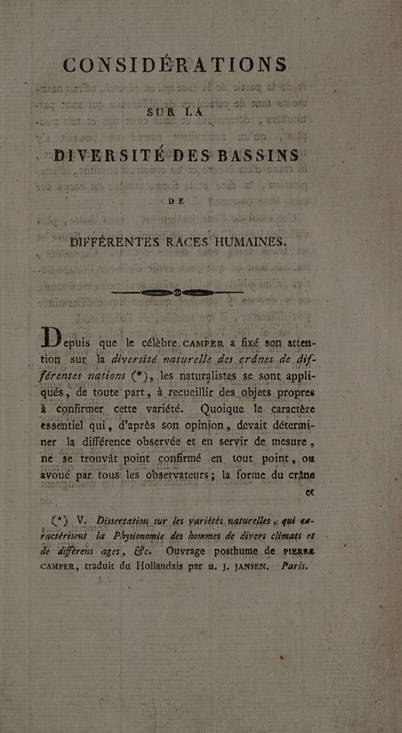 ns ' “DIVERSITÉ DES BASSINS DIFFÉRENTES RACES HUMAINES. Latl L Dons que de célèbre, CAMPER à fixé son atten- tion sur la diversité. naturelle des crânes de dif- Jérentes nations (*), E naturalistes se sont appli- qués, de toute part, à à recucilir des. objets. propres à confirmer cette variété. Quoique le caractère essentiel qui, d’après son opinion, devait détermi- ner la différence observée et en servir de mesure, ne se trouvât point confirmé en tout point , avoué ASE tous. les observateurs ; la forme du Ms et Ex) V. Dissertation sur des variétés naturelles ; qui «4- ractérisent da Phystonomie des hommes de divers climats et de diférens ages, É?e. Ouvrige posthume de pierre CAMPER, traduit du Hollandais par m, J. JANSEN. Paris.