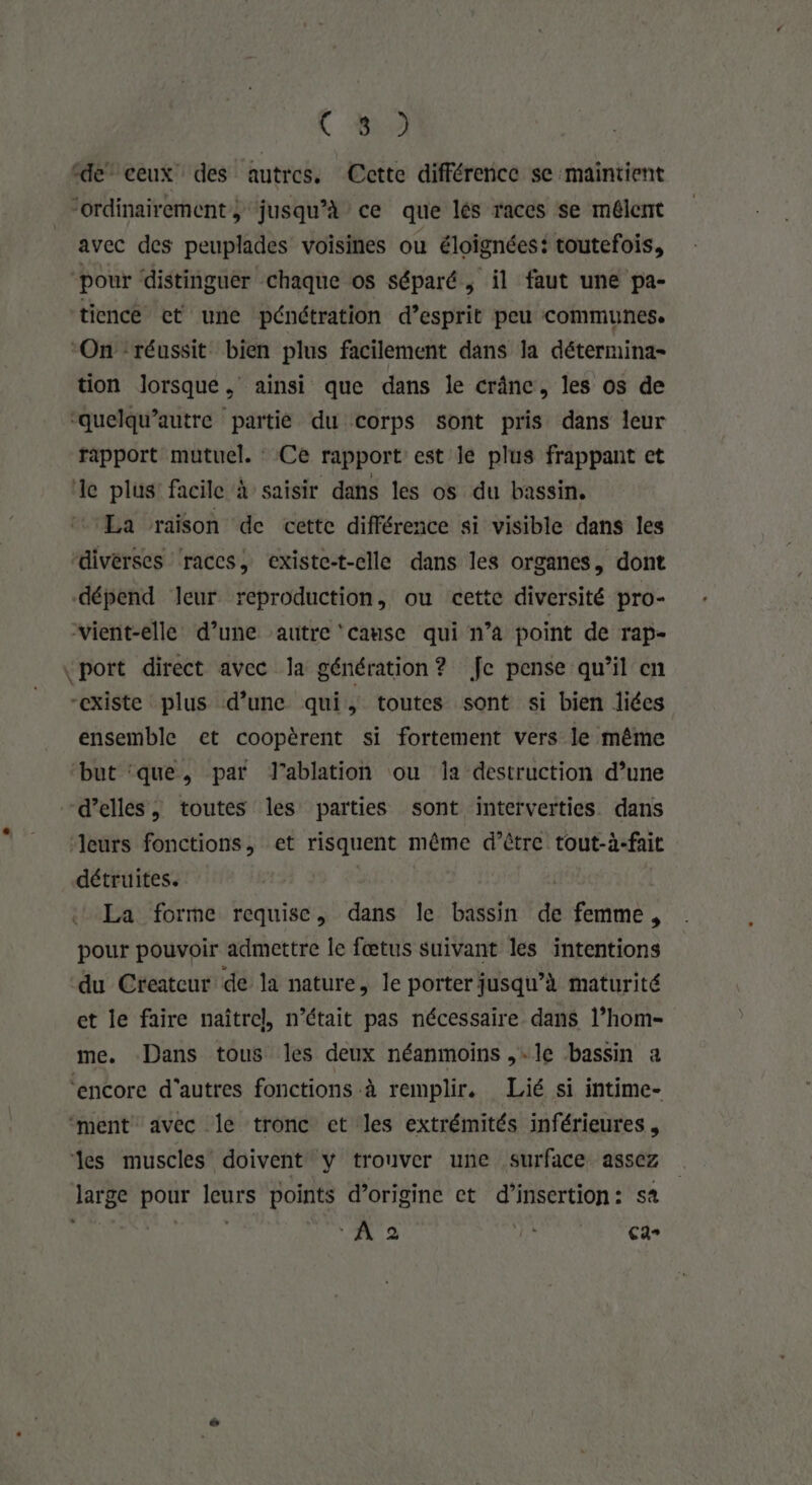 ( M2 “de” ceux des autres. Cette différence se maintient “ordinairement, jusqu’à ce que lés races se mélent avec des peuplades voisines ou éloignées: toutefois, ‘pour ‘distinguer chaque os séparé, il faut une pa- tiencé et une pénétration d’esprit peu communes. ‘On réussit bien plus facilement dans la détermina- tion lorsque, ainsi que dans le crâne, les os de ‘quelqu’autre partiè du corps sont pris dans leur rapport mutuel. : Ce rapport est le plus frappant et ‘le plus: facile à saisir dans les os du bassin. La raison de cette différence si visible dans les diverses races, existe-t-clle dans les organes, dont dépend leur reproduction, ou cette diversité pro- vient-elle d’une autre ‘canse qui n’a point de Tap= ‘port direct avec la génération? Je pense qu’il en “existe plus d’une qui, toutes sont si bien liées ensemble et coopèrent si fortement vers le même but ‘que, par J’ablation ou Îa destruction d’une d'elles, toutes les parties sont interverties dans leurs fonctions, et risquent même d’être tout-à-fait détruites. | La forme requise, dans le bassin de femme, pour pouvoir admettre le fœtus suivant les intentions du Createur de la nature, le porter jusqu’à maturité et le faire naîtrel, n’était pas nécessaire dans l’hom- me. Dans tous les deux néanmoins ,-le bassin a ‘encore d’autres fonctions à remplir. Lié si intime- ment avec Îe tronc ct les extrémités inférieures, les muscles doivent y trouver une surface assez large pour leurs points d’origine et d'insertion: sa | DA A 2 Ca»