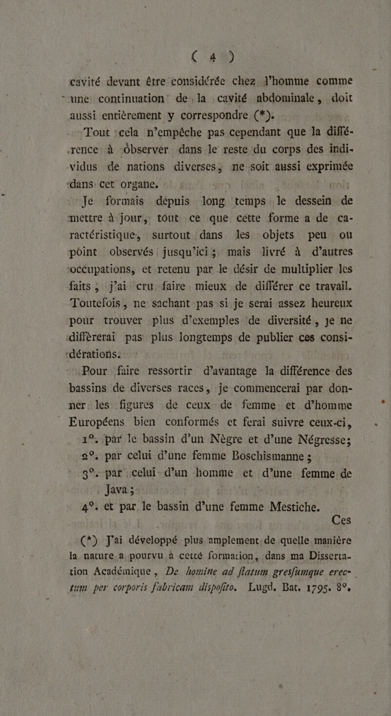 ! QE » cavité devant être considérée chez l’homme comme aussi entièrement y correspondre (*). Tout :cela n’empêche pas cependant que la diflé- vidus de nations diverses, ne soit aussi ERPrIRER Je formais dépnis long temps le désécit A ractéristique, surtout dans les objets peu ou point observés jusqu'ici, mais livré à d’autres occupations, et retenu par le désir de multiplier les faits , j'ai cru faire. mieux de différer ce travail. Toutefois, ne sachant pas si je serai assez heureux pour trouver plus d'exemples de diversité, Je ne différerai pas plus longtemps de publier ces consi- Pour faire ressortir d’avantage la différence des bassins de diverses races, je commencerai par don- ner les figures de ceux de femme et d’homme Européens bien conformés et ferai suivre ceux-ci, 19. par le bassin d’un Nègre et d’une Négresse; 2°. par celui d’une femme Boschismanne ; 3°. par celui- d’un homme et (qiène femme sé Java ; 4°. et par le bassin dune femme Mestiche. A AA) | Ces () J'ai développé plus amplement, de quelle manière la nature a pourvu à cetté formarion, dans ma Disserta- tion Académique , De homine ad fatum gresfumque erec- tum per corporis fabricam dispoñito. Lugd. Bat. 1795. 8°,