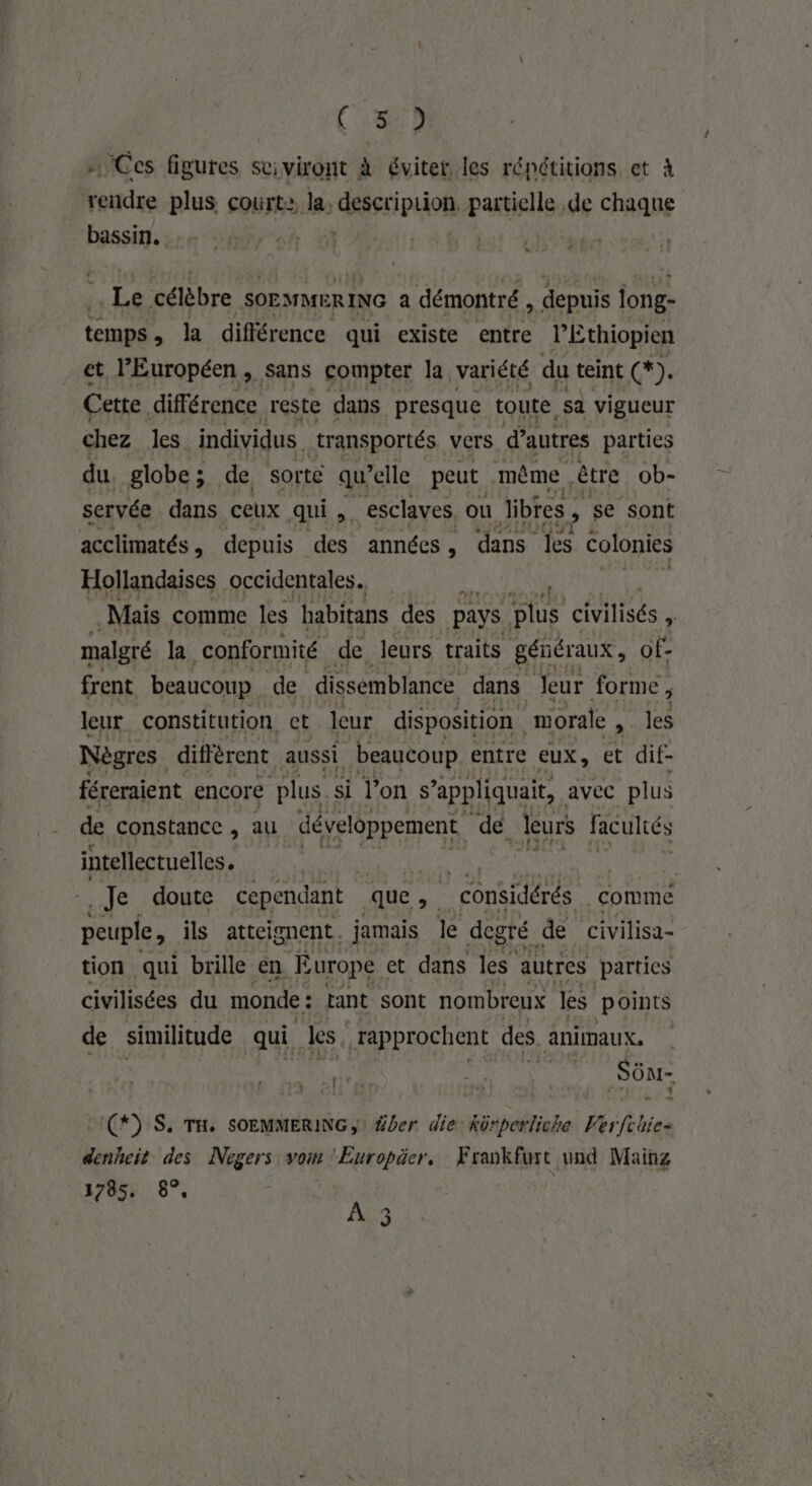 (822 Ces figures suiviront à éviter les répétitions et à rendre plus court: la. GRSSripuon, partielle de chaque bassin. , Le célèbre SOEMMERING a démontré , depuis jong- (À la différence qui existe entre lEthiopien et l’Européen , sans compter la variété du teint (*). Cette différence reste dans presque toute sa vigueur chez les individus. transportés vers d’autres parties du, globe; de sorte qu elle peut même être ob- servée dans ceux qui. esclaves ou Jibres F se sont acclimatés, depuis des années, dans les colonies Hollandaises occidentales. | Mais comme les habitans des pays. plus civilisés à malgré la conformité de leurs traits géñéraux, of- frent beaucoup de dissemblance dans Jeur forme , leur constitution, ct leur disposition morale , les Nègres. diffèrent aussi beaucoup entre eux, et dif- féreraient encore plus. si l’on s ’appliquait, avec plus de constance , au développement de leurs faculiés intellectuelles. PEER Je doute cependant que . Re considérés comme peuple, ils atteignent. jamais le degré de (civilisa- tion qui brille en E urope et dans les autres parties civilisées du monde : tant sont nombreux les points de similitude qui Les. rapprochent des animaux. | _ Süm- UC) S. TH. SOEMMERING, Ÿber die kürperliche Verfchie- denheit des Nogers vom ‘Europäer, Frankfurt und Mainz 1785, 8°, À 3