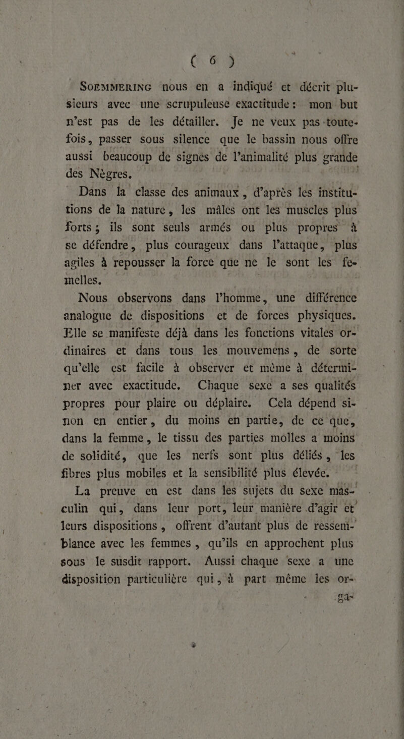 SOEMMERING nous en a indiqué et décrit plu- sieurs avec une scrupuleuse exactitude : mon but n’est pas de les détailler. Je ne veux pas toute- fois, passer sous silence que le bassin nous offre aussi beaucoup de signés de l’animalité plus grande des Nègres. Dans la classe des animaux, d’après les institu- tions de la nature, les mâles ont les muscles plus forts ; ils sont seuls armés ou plus propres à se défendre, plus courageux dans l’attaque, plus agiles à repousser la force que ne le sont les fe- melles. G | Nous observons dans l’homme, une différence analogue de dispositions et de forces physiques. Elle se manifeste déjà dans les fonctions vitales or- dinaires et dans tous les mouvemens, de sorte ner avec exactitude, Chaque sexc a ses qualités propres pour plaire ou déplaire. Cela dépend si- non en entier, du moins en partie, de ce que, dans la femme, le tissu des parties molles a moins de solidité, que les nerfs sont plus déliés, les fibres plus mobiles et la sensibilité plus élevée. La preuve en est dans les sujets du sexe mas- culin qui, dans leur port, leur manière d’agir ct leurs dispositions, offrent d’autant plus de ressem- blance avec les femmes , qu’ils en approchent plus sous le susdit rapport. Aussi chaque sexe a une disposition particulière qui, à part même les or- LES nt te den ©
