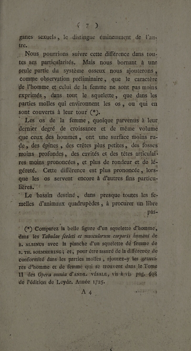 C2 ganes sexuels, le -distingue éminemment de lau- tre. fe, Nous pourrions suivre cette différence dans tou- tes ses particularités. Mais nous bornant à une seule partie. du système osseux nous ajouterons , comme observation préliminaire, que le caractère de l’homme et celui de la femme ne sont pas moins exprimés, dans tout le squelette, que dans les parties molles qui environnent les os, ou qui en sont couverts à leur tour (*). Les os de la femme, quoique parvenus à à leur dernier degré de croissance et de même volume que ceux des hommes , ont une surface moins ru- des des épines , des crêtes plus petites, des fosses moins profondes, des cavités et des têtes articulai* res. moins prononcées , et plus de rondeur et de Ié- géreté. Cette différence est plus prononcée J lors- que ‘les os servent encore à d'a autres fins particu- -lières. | | Le bassin destiné, dans presque toutes les fe- melles d’animaux quadrupèdes , à procurer un libre 'e bot LR Lies Fee El (*) Comparez a belle figure d’un squelette d'homme, dans les Tabulae fceleti et musculorum corporis humäni de B. ALBINUS avec Îa planche d’un squelette dè femme de s. TH. SOBMMERING ; et, pour être assuré de la différence de conformité dans les parties molles , ajoutez-y les :gravis res d’homme et de femmé qui se trouvent dans le Tome “IL des Opera omnia d’ANDR. VÉSALE, vis-d-vis- pag. 698 de l'édicion de Leyde. Année 1725. sta