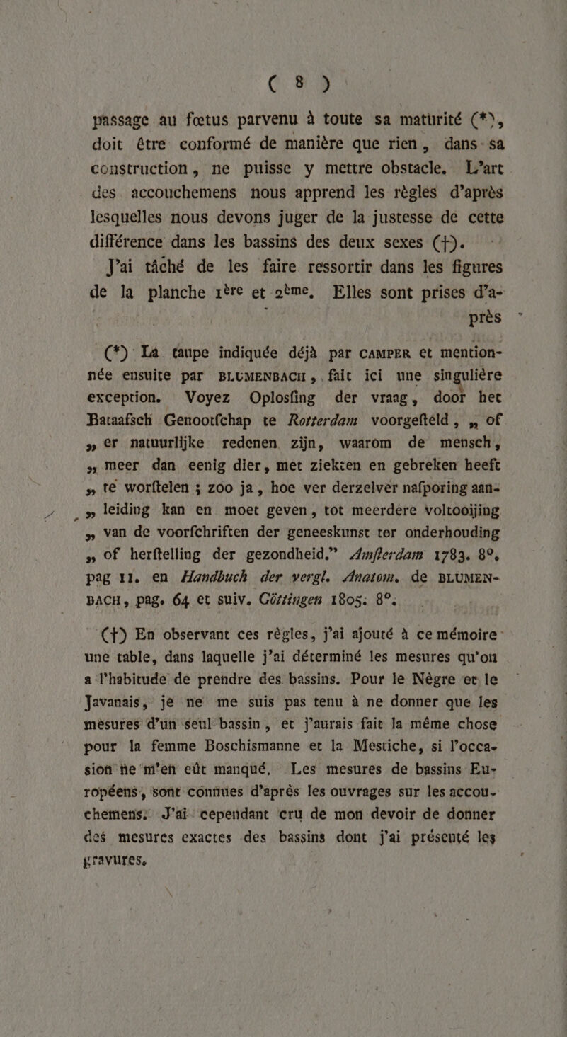 passage au fœtus parvenu à toute sa maturité (*), doit étre conformé de manière que rien, dans-sa construction, ne puisse y mettre obstacle. L’art des accouchemens nous apprend les règles d’après lesquelles nous devons juger de la justesse de cette différence dans les bassins des deux sexes (f). J'ai tâché de les faire ressortir dans les figures de la planche 1ère et oème, Elles sont prises d’a- | \ près (*) Ia taupe indiquée déjà par CAMPER et mention- née ensuite par BLUMENBACH, fait ici une singulière exception. Voyez Oplosfing der vraig, door het Baraafsch Genootfchap te Rorrerdam voorgefteld, ,, of » €r natuurlijke redenen zijn, waarom de mensch, # meer dan eenig dier, met ziekten en gebreken heeft » te worftelen ; zoo ja, hoe ver derzelver nafporing aan- _» leiding kan en moet geven, tot meerdéere voltooijing » Van de voorfchriften der geneeskunst ter onderhouding #» Of herftelling der gezondheid.” Æmflerdam 1783. 8°, pag 11, en ÆHandbuch der vergl. Anatom. de BLUMEN- BACH, pag. 64 €t suiv. Gürtingen 1805: 8°. (f) En observant ces règles, j'ai ajouté à ce mémoire une table, dans laquelle j’ai déterminé les mesures qu’on a l'habitude de prendre des bassins. Pour le Nègre er le Javanais, je ne me suis pas tenu à ne donner que les mésures d’un seul bassin, et j'aurais fait la même chose pour la femme Boschismanne et la Mestiche, si l’occa- sion ne m’eh eût manqué, Les mesures de bassins Eu- ropéens, sont connues d’après les ouvrages sur les accou- chemens. J'ai: cependant cru de mon devoir de donner des mesures exactes des bassins dont j'ai présenté les gravures,